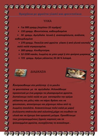 Βραχάκια με φρούτα γλασέ και φουντούκια

                         ΤΛΙΚΑ
      Για 900 γραμμ.(περίπου 35 τεμάχια)
      150 γραμμ. Φουντοφκια, καβουρδιςμζνα
      50 γραμμ. Αμφγδαλα λευκά ι αναποφλοίωτα, ανάλατα,
 καβουρδιςμζνα
      270 γραμμ. Ποικιλία από φροφτα γλαςε ι από γλυκά κουταλιοφ,
   πολφ καλά ςτραγγιςμζνα.
      300 γραμμ. Κουβερτοφρα.
      52-5590 κακάο, λιωμζνθ ςε μπεν μαρί ι ςτο φοφρνο μικροκυμάτων.
      725 γραμμ. Κρζμα γάλακτοσ 35-36 % λιπαρά.




              ΔΙΑΔΙΚΑ΢ΙΑ


Χοντροκοβουμε ςτο μπλζντερ   ι το μουλτι
τα φουντοφκια με τα αμφγδαλα .Ψιλοκόβουμε
προςεκτικά με ζνα μαχαίρι τα γλαςαριςμζνα φροφτα.
Ζεςταίνουμε πολφ καλά ςε μια κατςαρόλα τθν κρζμα
γάλακτοσ και μόλισ πάει να πάρει βράςει και να
φουςκϊςει, αποςφρουμε και ρίχνουμε πάνω από τθ
λιωμζνθ ςοκολάτα. Ανακατεφουμε πολφ καλά με μαριη
(ευλφγιςτθ ςπάτουλα από ςιλικόνθ),μζχρι να ενωκοφν τα
υλικά και να ζχουμε ζνα ομογενζσ μείγμα. Προςκζτουμε
τουσ χοντροκομμζνουσ ξθροφσ καρποφσ και τα
ψιλοκομμζνα φροφτα, ςυνεχίηοντασ το ανακάτεμα .
 