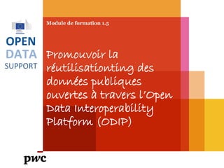 DATA
SUPPORT
OPEN
Module de formation 1.5
Promouvoir la
réutilisation des données
publiques ouvertes à
travers l’Open Data
Interoperability Platform
(ODIP)
PwC firms help organisations and individuals create the value they’re looking for. We’re a network of firms in 158 countries with close to 180,000 people who are committed to
delivering quality in assurance, tax and advisory services. Tell us what matters to you and find out more by visiting us at www.pwc.com.
PwC refers to the PwC network and/or one or more of its member firms, each of which is a separate legal entity. Please see www.pwc.com/structure for further details.
 