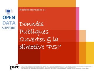 DATA
SUPPORT
OPEN
Module de formation 1.1
Données
Publiques
Ouvertes & la
directive “PSI”
PwC firms help organisations and individuals create the value they’re looking for. We’re a network of firms in 158 countries with close to 180,000 people who are committed to
delivering quality in assurance, tax and advisory services. Tell us what matters to you and find out more by visiting us at www.pwc.com.
PwC refers to the PwC network and/or one or more of its member firms, each of which is a separate legal entity. Please see www.pwc.com/structure for further details.
 