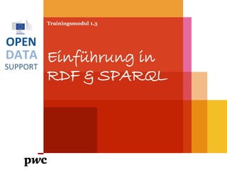DATA
SUPPORT
OPEN
Trainingsmodul 1.3
Einführung in
RDF & SPARQL
PwC firms help organisations and individuals create the value they’re looking for. We’re a network of firms in 158 countries with close to 180,000 people who are committed to
delivering quality in assurance, tax and advisory services. Tell us what matters to you and find out more by visiting us at www.pwc.com.
PwC refers to the PwC network and/or one or more of its member firms, each of which is a separate legal entity. Please see www.pwc.com/structure for further details.
 