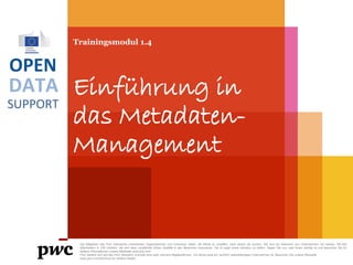 DATA
SUPPORT
OPEN
Trainingsmodul 1.4
Einführung in
das Metadaten-
Management
PwC firms help organisations and individuals create the value they’re looking for. We’re a network of firms in 158 countries with close to 180,000 people who are committed to
delivering quality in assurance, tax and advisory services. Tell us what matters to you and find out more by visiting us at www.pwc.com.
PwC refers to the PwC network and/or one or more of its member firms, each of which is a separate legal entity. Please see www.pwc.com/structure for further details.
 