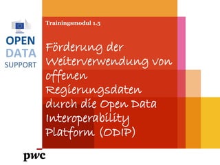 DATA
SUPPORT
OPEN
Trainingsmodul 1.5
Förderung der
Weiterverwendung von
offenen
Regierungsdaten
durch die Open Data
Interoperability
Platform (ODIP)
PwC firms help organisations and individuals create the value they’re looking for. We’re a network of firms in 158 countries with close to 180,000 people who are committed to
delivering quality in assurance, tax and advisory services. Tell us what matters to you and find out more by visiting us at www.pwc.com.
PwC refers to the PwC network and/or one or more of its member firms, each of which is a separate legal entity. Please see www.pwc.com/structure for further details.
 