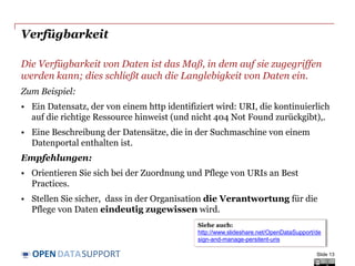 DATASUPPORTOPEN
Verfügbarkeit
Die Verfügbarkeit von Daten ist das Maß, in dem auf sie zugegriffen
werden kann; dies schließt auch die Langlebigkeit von Daten ein.
Zum Beispiel:
• Ein Datensatz, der von einem http identifiziert wird: URI, die kontinuierlich
auf die richtige Ressource hinweist (und nicht 404 Not Found zurückgibt),.
• Eine Beschreibung der Datensätze, die in der Suchmaschine von einem
Datenportal enthalten ist.
Empfehlungen:
• Orientieren Sie sich bei der Zuordnung und Pflege von URIs an Best
Practices.
• Stellen Sie sicher, dass in der Organisation die Verantwortung für die
Pflege von Daten eindeutig zugewissen wird.
Slide 13
Siehe auch:
http://www.slideshare.net/OpenDataSupport/de
sign-and-manage-persitent-uris
 
