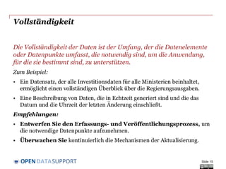 DATASUPPORTOPEN
Vollständigkeit
Die Vollständigkeit der Daten ist der Umfang, der die Datenelemente
oder Datenpunkte umfasst, die notwendig sind, um die Anwendung,
für die sie bestimmt sind, zu unterstützen.
Zum Beispiel:
• Ein Datensatz, der alle Investitionsdaten für alle Ministerien beinhaltet,
ermöglicht einen vollständigen Überblick über die Regierungsausgaben.
• Eine Beschreibung von Daten, die in Echtzeit generiert sind und die das
Datum und die Uhrzeit der letzten Änderung einschließt.
Empfehlungen:
• Entwerfen Sie den Erfassungs- und Veröffentlichungsprozess, um
die notwendige Datenpunkte aufzunehmen.
• Überwachen Sie kontinuierlich die Mechanismen der Aktualisierung.
Slide 15
 