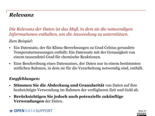 DATASUPPORTOPEN
Relevanz
Die Relevanz der Daten ist das Maß, in dem sie die notwendigen
Informationen enthalten, um die Anwendung zu unterstützen.
Zum Beispiel:
• Ein Datensatz, der für Klima-Berechnungen zu Grad Celsius gerundete
Temperaturmessungen enthält; Ein Datensatz mit der Genauigkeit von
einem tausendstel Grad für chemische Reaktionen.
• Eine Beschreibung eines Datensatzes, der Daten nur in einem bestimmten
zeitlichen Rahmen, in dem sie für die Verarbeitung notwendig sind, enthält.
Empfehlungen:
• Stimmen Sie die Abdeckung und Granularität von Daten auf ihre
beabsichtigte Verwendung im Rahmen der verfügbaren Zeit und Geld ab.
• Berücksichtigen Sie jedoch auch potenzielle zukünftige
Verwendungen der Daten.
Slide 23
 