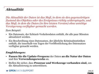 DATASUPPORTOPEN
Aktualität
Die Aktualität der Daten ist das Maß, in dem sie den gegenwärtigen
Zustand des Objektes oder des Ereignisses richtig widerspiegeln, und
das Maß, in dem die Daten (in ihre letzten Version) ohne unnötige
Verzögerung verfügbar gemacht werden.
Zum Beispiel:
• Ein Datensatz, der Echtzeit-Verkehrsdaten enthält, die alle paar Minuten
aktualisiert werden.
• Ein Beschreibung eines Datensatzes, der jährliche Kriminalstatistiken
enthält, die innerhalb von Tagen der Veröffentlichung des Datensatzes
verfügbar gemacht werden.
Empfehlungen:
• Passen Sie die Update-Frequenz der Daten an die Natur der Daten
und ihre Verwendungszwecks an.
• Stellen Sie sicher, dass Prozesse und Werkzeuge vorhanden sind, um
die Aktualisierung zu unterstützen.
Slide 25
 