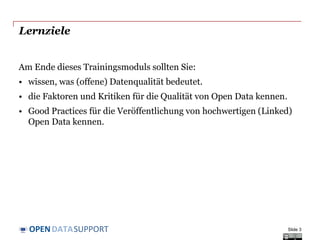 DATASUPPORTOPEN
Lernziele
Am Ende dieses Trainingsmoduls sollten Sie:
• wissen, was (offene) Datenqualität bedeutet.
• die Faktoren und Kritiken für die Qualität von Open Data kennen.
• Good Practices für die Veröffentlichung von hochwertigen (Linked)
Open Data kennen.
Slide 3
 