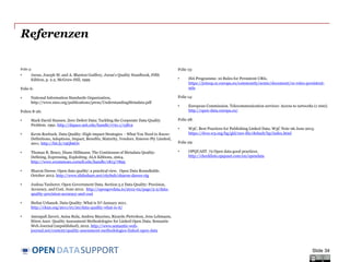 DATASUPPORTOPEN
Referenzen
Folie 5:
• Juran, Joseph M. and A. Blanton Godfrey, Juran's Quality Handbook, Fifth
Edition, p. 2.2, McGraw-Hill, 1999
Folie 6:
• National Information Standards Organization,
http://www.niso.org/publications/press/UnderstandingMetadata.pdf
Folien 8-26:
• Mark David Hansen. Zero Defect Data: Tackling the Corporate Data Quality
Problem. 1991. http://dspace.mit.edu/handle/1721.1/13812
• Kevin Roebuck. Data Quality: High-impact Strategies - What You Need to Know:
Definitions, Adoptions, Impact, Benefits, Maturity, Vendors. Emereo Pty Limited,
2011. http://bit.ly/19Qb6Ov
• Thomas R. Bruce, Diane Hillmann. The Continuum of Metadata Quality:
Defining, Expressing, Exploiting. ALA Editions, 2004.
http://www.ecommons.cornell.edu/handle/1813/7895
• Sharon Dawes. Open data quality: a practical view. Open Data Roundtable.
October 2012. http://www.slideshare.net/cityhub/sharon-dawes-ctg
• Joshua Tauberer. Open Government Data. Section 5.2 Data Quality: Precision,
Accuracy, and Cost. June 2012. http://opengovdata.io/2012-02/page/5-2/data-
quality-precision-accuracy-and-cost
• Stefan Urbanek. Data Quality: What is It? January 2011.
http://ckan.org/2011/01/20/data-quality-what-is-it/
• Amrapali Zaveri, Anisa Rula, Andrea Maurino, Ricardo Pietrobon, Jens Lehmann,
Sören Auer. Quality Assessment Methodologies for Linked Open Data. Semantic
Web Journal (unpublished), 2012. http://www.semantic-web-
journal.net/content/quality-assessment-methodologies-linked-open-data
Folie 13:
• ISA Programme. 10 Rules for Persistent URIs.
https://joinup.ec.europa.eu/community/semic/document/10-rules-persistent-
uris
Folie 14:
• European Commission. Telecommunication services: Access to networks (1 000).
http://open-data.europa.eu/
Folie 28:
• W3C. Best Practices for Publishing Linked Data. W3C Note 06 June 2013.
https://dvcs.w3.org/hg/gld/raw-file/default/bp/index.html
Folie 29:
• OPQUAST. 72 Open data good practices.
http://checklists.opquast.com/en/opendata
Slide 34
 