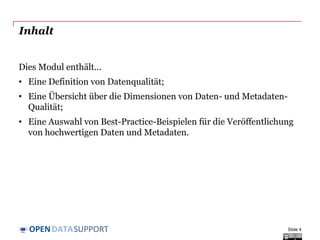 DATASUPPORTOPEN
Inhalt
Dies Modul enthält...
• Eine Definition von Datenqualität;
• Eine Übersicht über die Dimensionen von Daten- und Metadaten-
Qualität;
• Eine Auswahl von Best-Practice-Beispielen für die Veröffentlichung
von hochwertigen Daten und Metadaten.
Slide 4
 