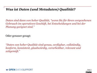 DATASUPPORTOPEN
Was ist Daten (und Metadaten) Qualität?
Daten sind dann von hoher Qualität, “wenn Sie für ihren vorgesehenen
Gebrauch im operativen Geschäft, bei Entscheidungen und bei der
Planung geeignet sind."
Oder genauer gesagt:
“Daten von hoher Qualität sind genau, verfügbar, vollständig,
konform, konsistent, glaubwürdig, verarbeitbar, relevant und
zeitgemäß.”
Slide 5
 
