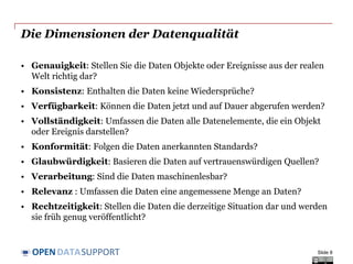 DATASUPPORTOPEN
Die Dimensionen der Datenqualität
• Genauigkeit: Stellen Sie die Daten Objekte oder Ereignisse aus der realen
Welt richtig dar?
• Konsistenz: Enthalten die Daten keine Wiedersprüche?
• Verfügbarkeit: Können die Daten jetzt und auf Dauer abgerufen werden?
• Vollständigkeit: Umfassen die Daten alle Datenelemente, die ein Objekt
oder Ereignis darstellen?
• Konformität: Folgen die Daten anerkannten Standards?
• Glaubwürdigkeit: Basieren die Daten auf vertrauenswürdigen Quellen?
• Verarbeitung: Sind die Daten maschinenlesbar?
• Relevanz : Umfassen die Daten eine angemessene Menge an Daten?
• Rechtzeitigkeit: Stellen die Daten die derzeitige Situation dar und werden
sie früh genug veröffentlicht?
Slide 8
 