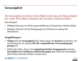 DATASUPPORTOPEN
Genauigkeit
Die Genauigkeit von Daten ist das Maß, in dem diese die Eigenschaften
der realen Welt Objekt, Situation oder Ereignis richtig darstellen.
Zum Beispiel:
• Richtige Messung von Witterungsverhältnissen (Temperatur, Niederschlag).
• Richtiger Hinweis auf die Bedingungen zur Wiederverwendung des
Datensatzes.
Empfehlungen:
• Wägen Sie die Genauigkeit Ihrer Daten gegen die Kosten im Kontext der
Anwendung ab; sie müssen für die vorgesehenen Verwendung gut
genug sein.
• Stellen Sie sicher, dass es ein organisatorisches Engagement und eine
Investition in Verfahren und Werkzeugen gibt, damit die Genauigkeit
Ihrer Daten aufrecht erhalten werden kann.
Slide 9
 