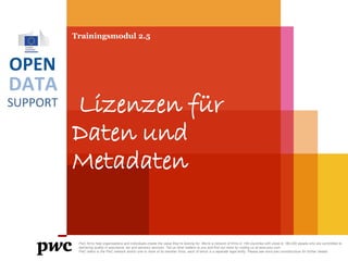 DATA
SUPPORT
OPEN
Trainingsmodul 2.5
Lizenzen für
Daten und
Metadaten
PwC firms help organisations and individuals create the value they’re looking for. We’re a network of firms in 158 countries with close to 180,000 people who are committed to
delivering quality in assurance, tax and advisory services. Tell us what matters to you and find out more by visiting us at www.pwc.com.
PwC refers to the PwC network and/or one or more of its member firms, each of which is a separate legal entity. Please see www.pwc.com/structure for further details.
 