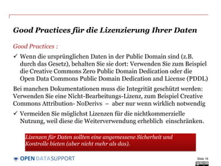 DATASUPPORTOPEN
Lizenzierung Ansatz: Creative Commons (1)
Public Domain - Keine Rechte vorbehalten – ermöglicht Lizenzgeber, alle
Rechte verzichten und legen Sie das Werk in der Public Domain. Andere können
frei aufbauen, verbessern und wiederverwenden die Werke für irgendwelche
Zwecke, uneingeschränkt urheberrechtlich oder Datenbankrecht .
Slide 18
Public Domain Mark– „Kein bekannte Urheber“– ermöglicht Lizenzgeber,
alle Rechte verzichten und legen Sie das Werk in der Public Domain. Es zeigt an,
dass ein Werk nicht mehr urheberrechtlich beschränkt wird und können frei von
anderen verwendet werden.
Namensnennung, Weitergabe unter gleichen Bedingungen– Andere
dürfen Ihr Werk bzw. den Inhalt vervielfältigen, verbreiten, öffentlich zugänglich
machen, bearbeiten und kommerziell nutzen; soweit sie den Namen des
Rechteinhabers nennen UND ihre Bearbeitung nur unter identischen
Bedingungen weitergeben.
Namensnennung-Keine Bearbeitung– Andere dürfen Ihr Werk bzw. den
Inhalt vervielfältigen, verbreiten, öffentlich zugänglich machen und
kommerziell nutzen, soweit sie den Namen des Rechteinhabers nennen UND das
Werk nicht bearbeiten.
 