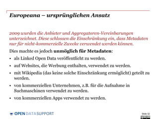 DATASUPPORTOPEN
Pro & Contra der Public Domain Lizenz
Freigabe von Eigentum:
o Niemand wird wissen, dass Sie die ursprünglichen Metadaten erstellt haben.
o Ermöglicht gemeinschaftliche Weiterentwicklung.
Der Verlust der Kontrolle:
o Sie werden nicht wissen, welche Aussagen über Ihre Daten gemacht werden.
o Qualitätskontrolle wird durch die Gemeinschaft entstehen (vgl. Wikipedia).
Zuverlässigkeit:
o Ein Benutzer wird nicht wissen, ob die Metadaten korrekt und aktuell sind.
o Netzwerkpartner (Ketten von Aggregatoren) können die Qualität verfolgen.
Falschangaben:
o Ergänzungen und Änderungen können falsch oder nicht zu Ihren Wünschen sein.
o Irgendjemand kann irgendetwas über irgendetwas in irgendeinem Zusammenhang
sagen; wenn sie auf Ihren ursprünglichen Metadaten basieren, gibt es eine höhere
Chance, dass die Metadaten richtig sind.
Slide 32
 