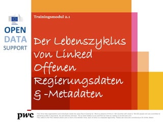 DATA
SUPPORT
OPEN
Trainingsmodul 2.1
Der Lebenszyklus
von Linked
Offenen
Regierungsdaten
& -Metadaten
PwC firms help organisations and individuals create the value they’re looking for. We’re a network of firms in 158 countries with close to 180,000 people who are committed to
delivering quality in assurance, tax and advisory services. Tell us what matters to you and find out more by visiting us at www.pwc.com.
PwC refers to the PwC network and/or one or more of its member firms, each of which is a separate legal entity. Please see www.pwc.com/structure for further details.
 