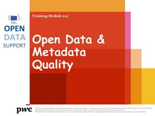 Training Module 2.2

OPEN

DATA
SUPPORT

Open Data &
Metadata
Quality

PwC firms help organisations and individuals create the value they’re looking for. We’re a network of firms in 158 countries with close to 180,000 people who are committed to
delivering quality in assurance, tax and advisory services. Tell us what matters to you and find out more by visiting us at www.pwc.com.
PwC refers to the PwC network and/or one or more of its member firms, each of which is a separate legal entity. Please see www.pwc.com/structure for further details.

 