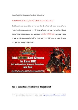 Diablo 3 gold For Cheapdiablo Newsletter Subscribers

Total $ 30000 Cash Giveaway For Cheapdiablo Newsletter Subscribers

Christmas is just around the corner and the New Year will come soon. What’s
your wish for the upcoming 2014? What gifts do you want to get from Santa
Claus? Well, Cheapdiablo has prepared a total of $ 30000 cash - a great gift for
all our newsletter subscribers. Everyone can get a $ 5 voucher here. Just go
and get your own gift right now!

How to subscribe newsletter from Cheapdiablo?

1. Fill in your name and email address here: http://www.cheapdiablo.com/newsletter§

 