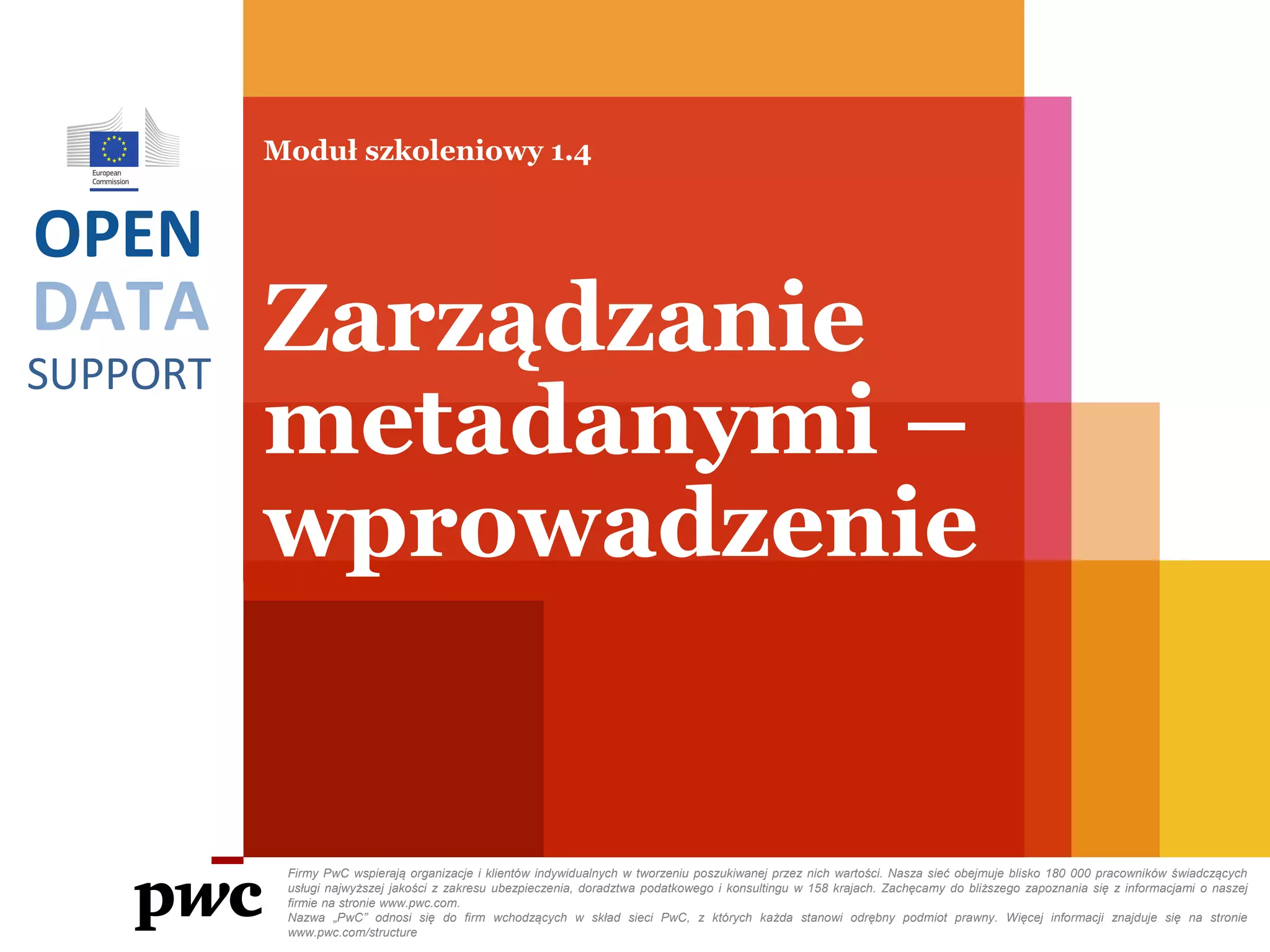 DATA
SUPPORT
OPEN
Moduł szkoleniowy 1.4
Zarządzanie
metadanymi –
wprowadzenie
Firmy PwC wspierają organizacje i klientów indywidualnych w tworzeniu poszukiwanej przez nich wartości. Nasza sieć obejmuje blisko 180 000 pracowników świadczących
usługi najwyższej jakości z zakresu ubezpieczenia, doradztwa podatkowego i konsultingu w 158 krajach. Zachęcamy do bliższego zapoznania się z informacjami o naszej
firmie na stronie www.pwc.com.
Nazwa „PwC” odnosi się do firm wchodzących w skład sieci PwC, z których każda stanowi odrębny podmiot prawny. Więcej informacji znajduje się na stronie
www.pwc.com/structure
 