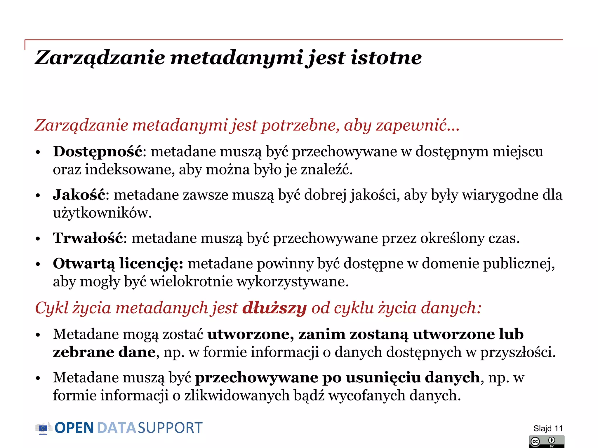 DATASUPPORTOPEN
Zarządzanie metadanymi jest istotne
Zarządzanie metadanymi jest potrzebne, aby zapewnić...
• Dostępność: metadane muszą być przechowywane w dostępnym miejscu
oraz indeksowane, aby można było je znaleźć.
• Jakość: metadane zawsze muszą być dobrej jakości, aby były wiarygodne dla
użytkowników.
• Trwałość: metadane muszą być przechowywane przez określony czas.
• Otwartą licencję: metadane powinny być dostępne w domenie publicznej,
aby mogły być wielokrotnie wykorzystywane.
Cykl życia metadanych jest dłuższy od cyklu życia danych:
• Metadane mogą zostać utworzone, zanim zostaną utworzone lub
zebrane dane, np. w formie informacji o danych dostępnych w przyszłości.
• Metadane muszą być przechowywane po usunięciu danych, np. w
formie informacji o zlikwidowanych bądź wycofanych danych.
Slajd 11
 