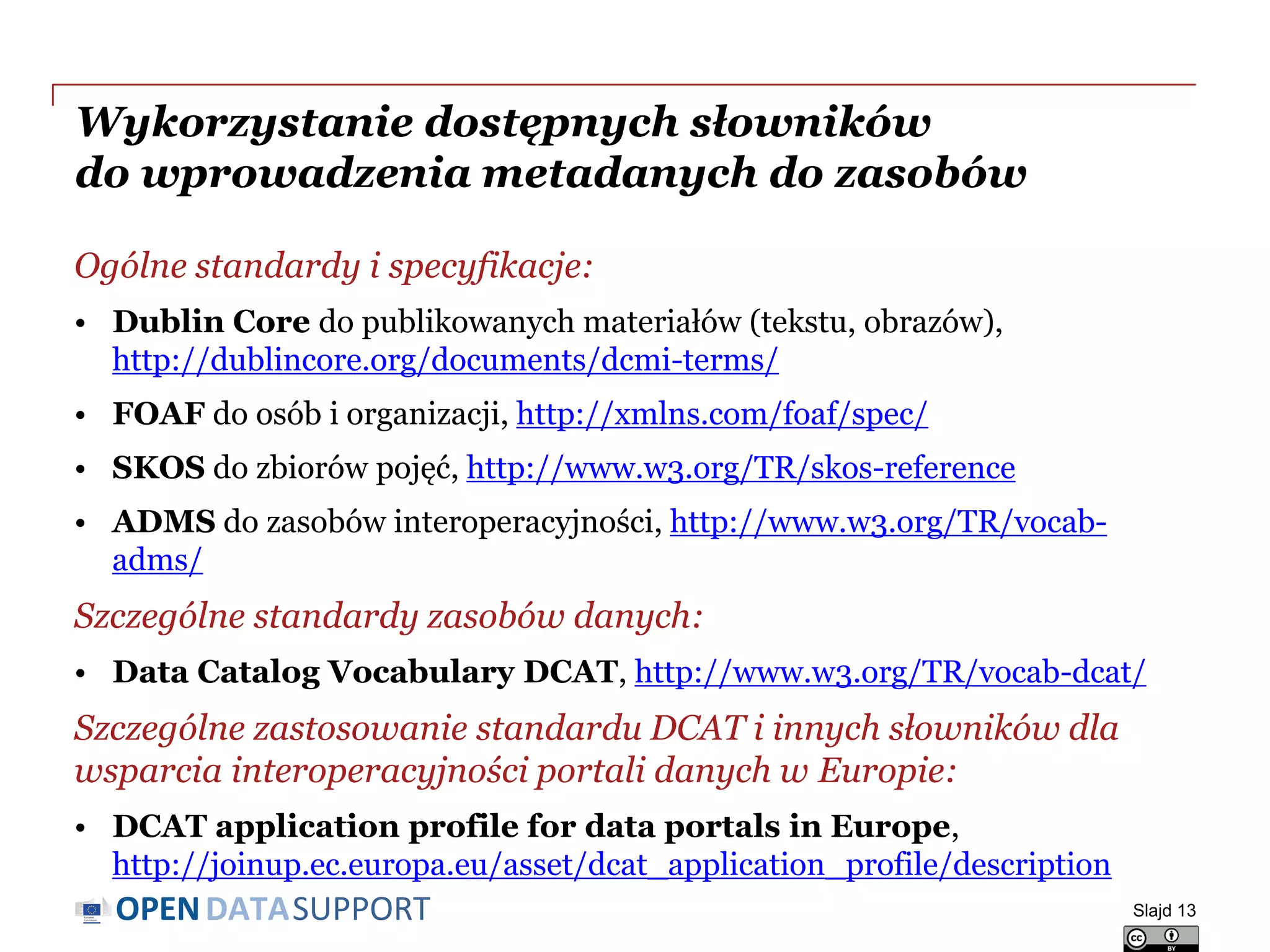 DATASUPPORTOPEN
Wykorzystanie dostępnych słowników
do wprowadzenia metadanych do zasobów
Ogólne standardy i specyfikacje:
• Dublin Core do publikowanych materiałów (tekstu, obrazów),
http://dublincore.org/documents/dcmi-terms/
• FOAF do osób i organizacji, http://xmlns.com/foaf/spec/
• SKOS do zbiorów pojęć, http://www.w3.org/TR/skos-reference
• ADMS do zasobów interoperacyjności, http://www.w3.org/TR/vocab-
adms/
Szczególne standardy zasobów danych:
• Data Catalog Vocabulary DCAT, http://www.w3.org/TR/vocab-dcat/
Szczególne zastosowanie standardu DCAT i innych słowników dla
wsparcia interoperacyjności portali danych w Europie:
• DCAT application profile for data portals in Europe,
http://joinup.ec.europa.eu/asset/dcat_application_profile/description
Slajd 13
 
