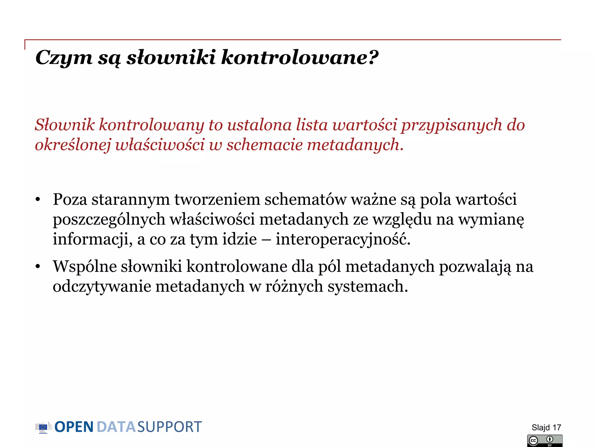 DATASUPPORTOPEN
Czym są słowniki kontrolowane?
Słownik kontrolowany to ustalona lista wartości przypisanych do
określonej właściwości w schemacie metadanych.
• Poza starannym tworzeniem schematów ważne są pola wartości
poszczególnych właściwości metadanych ze względu na wymianę
informacji, a co za tym idzie – interoperacyjność.
• Wspólne słowniki kontrolowane dla pól metadanych pozwalają na
odczytywanie metadanych w różnych systemach.
Slajd 17
 