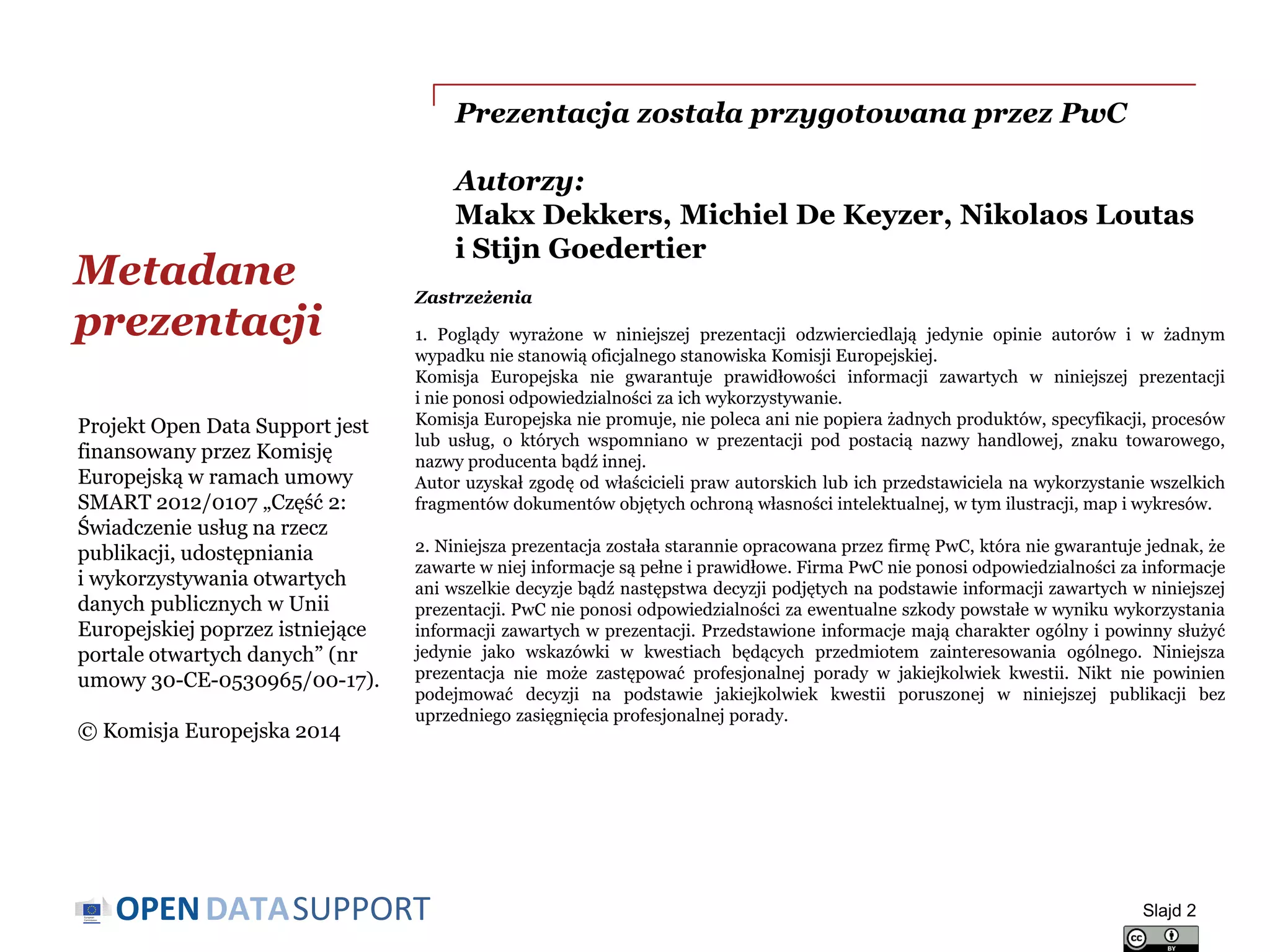 DATASUPPORTOPEN
Prezentacja została przygotowana przez PwC
Autorzy:
Makx Dekkers, Michiel De Keyzer, Nikolaos Loutas
i Stijn Goedertier
Metadane
prezentacji
Slajd 2
Projekt Open Data Support jest
finansowany przez Komisję
Europejską w ramach umowy
SMART 2012/0107 „Część 2:
Świadczenie usług na rzecz
publikacji, udostępniania
i wykorzystywania otwartych
danych publicznych w Unii
Europejskiej poprzez istniejące
portale otwartych danych” (nr
umowy 30-CE-0530965/00-17).
© Komisja Europejska 2014
Zastrzeżenia
1. Poglądy wyrażone w niniejszej prezentacji odzwierciedlają jedynie opinie autorów i w żadnym
wypadku nie stanowią oficjalnego stanowiska Komisji Europejskiej.
Komisja Europejska nie gwarantuje prawidłowości informacji zawartych w niniejszej prezentacji
i nie ponosi odpowiedzialności za ich wykorzystywanie.
Komisja Europejska nie promuje, nie poleca ani nie popiera żadnych produktów, specyfikacji, procesów
lub usług, o których wspomniano w prezentacji pod postacią nazwy handlowej, znaku towarowego,
nazwy producenta bądź innej.
Autor uzyskał zgodę od właścicieli praw autorskich lub ich przedstawiciela na wykorzystanie wszelkich
fragmentów dokumentów objętych ochroną własności intelektualnej, w tym ilustracji, map i wykresów.
2. Niniejsza prezentacja została starannie opracowana przez firmę PwC, która nie gwarantuje jednak, że
zawarte w niej informacje są pełne i prawidłowe. Firma PwC nie ponosi odpowiedzialności za informacje
ani wszelkie decyzje bądź następstwa decyzji podjętych na podstawie informacji zawartych w niniejszej
prezentacji. PwC nie ponosi odpowiedzialności za ewentualne szkody powstałe w wyniku wykorzystania
informacji zawartych w prezentacji. Przedstawione informacje mają charakter ogólny i powinny służyć
jedynie jako wskazówki w kwestiach będących przedmiotem zainteresowania ogólnego. Niniejsza
prezentacja nie może zastępować profesjonalnej porady w jakiejkolwiek kwestii. Nikt nie powinien
podejmować decyzji na podstawie jakiejkolwiek kwestii poruszonej w niniejszej publikacji bez
uprzedniego zasięgnięcia profesjonalnej porady.
 