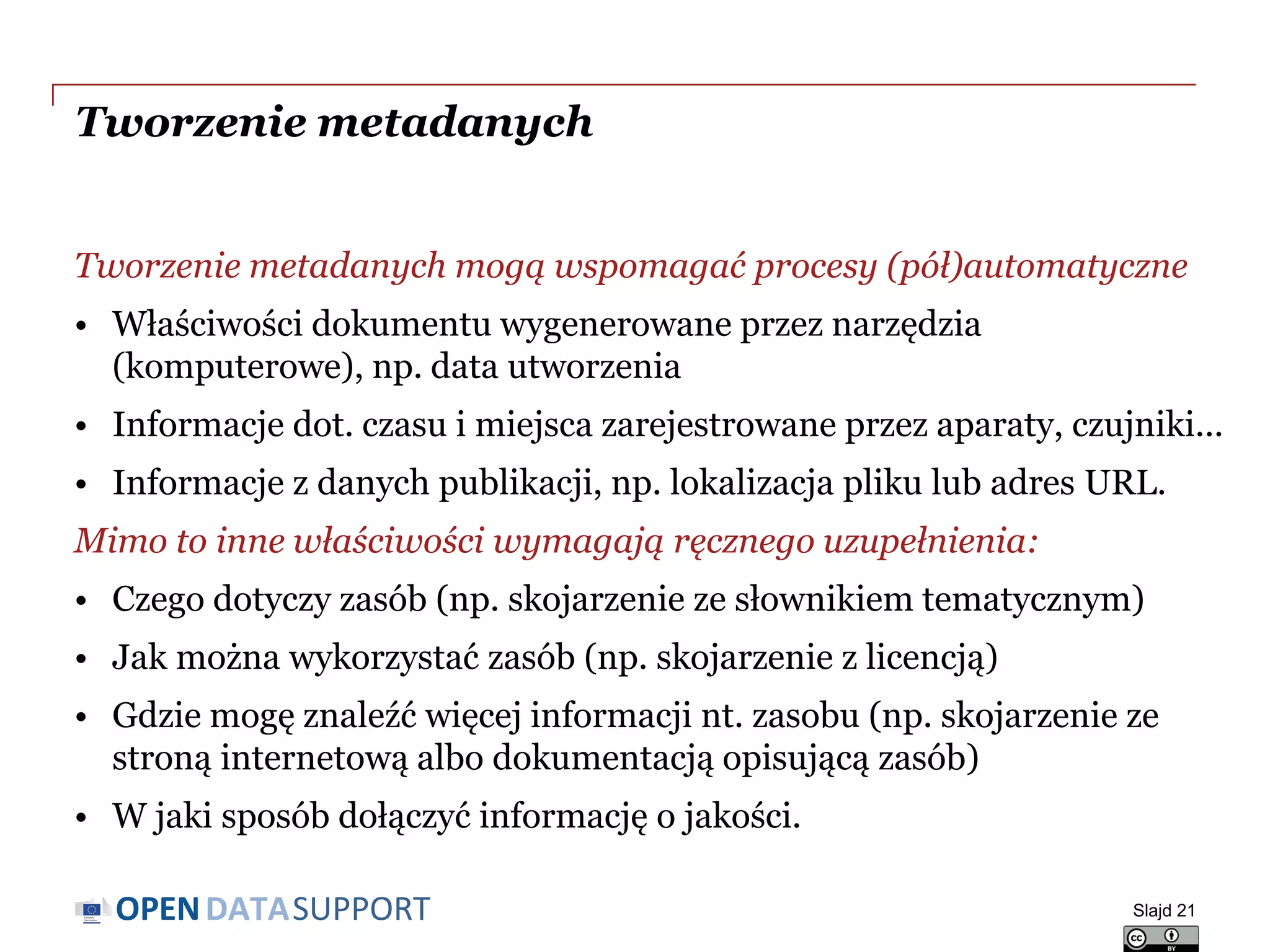 DATASUPPORTOPEN
Tworzenie metadanych
Tworzenie metadanych mogą wspomagać procesy (pół)automatyczne
• Właściwości dokumentu wygenerowane przez narzędzia
(komputerowe), np. data utworzenia
• Informacje dot. czasu i miejsca zarejestrowane przez aparaty, czujniki...
• Informacje z danych publikacji, np. lokalizacja pliku lub adres URL.
Mimo to inne właściwości wymagają ręcznego uzupełnienia:
• Czego dotyczy zasób (np. skojarzenie ze słownikiem tematycznym)
• Jak można wykorzystać zasób (np. skojarzenie z licencją)
• Gdzie mogę znaleźć więcej informacji nt. zasobu (np. skojarzenie ze
stroną internetową albo dokumentacją opisującą zasób)
• W jaki sposób dołączyć informację o jakości.
Slajd 21
 