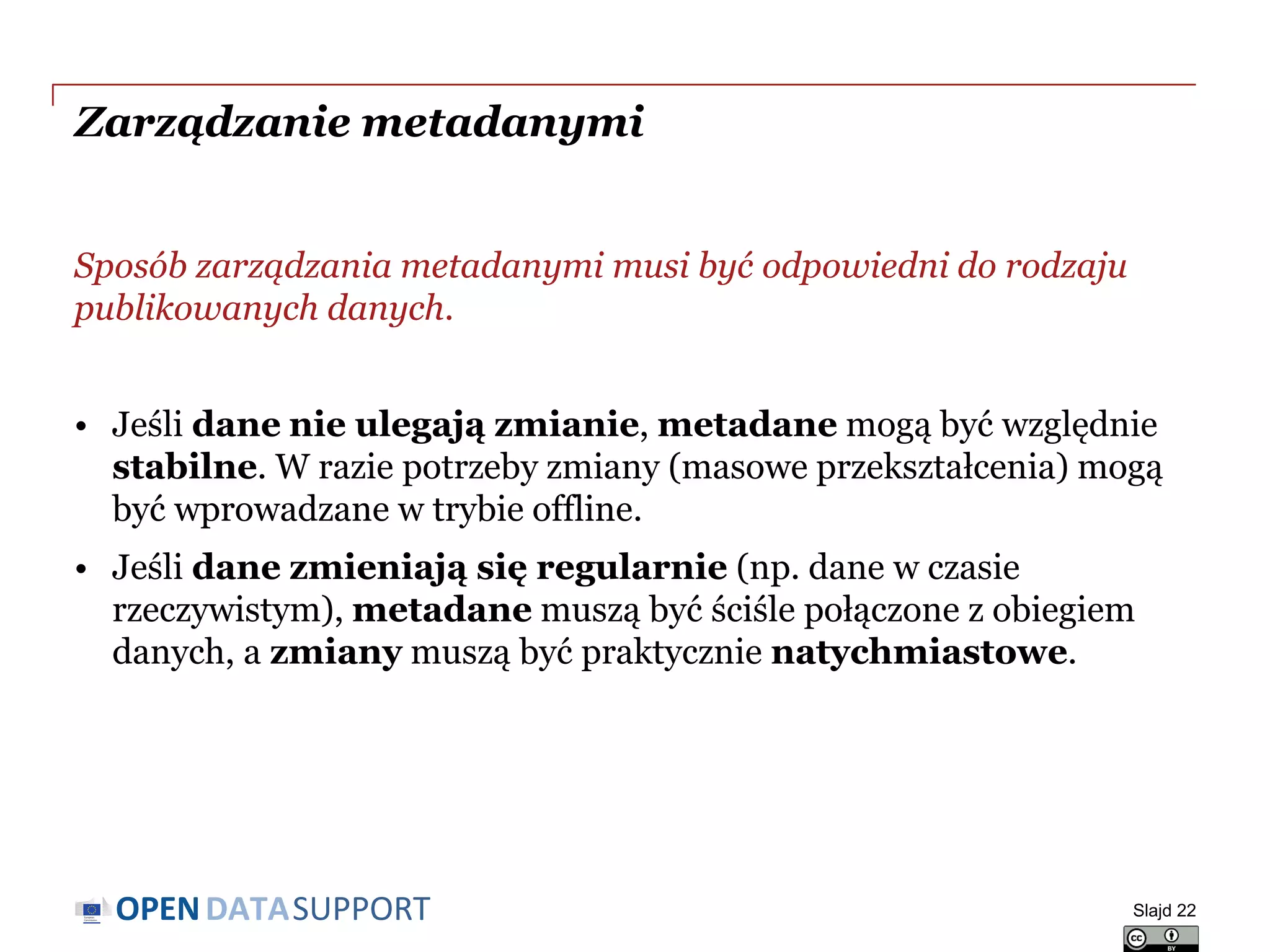 DATASUPPORTOPEN
Zarządzanie metadanymi
Sposób zarządzania metadanymi musi być odpowiedni do rodzaju
publikowanych danych.
• Jeśli dane nie ulegają zmianie, metadane mogą być względnie
stabilne. W razie potrzeby zmiany (masowe przekształcenia) mogą
być wprowadzane w trybie offline.
• Jeśli dane zmieniają się regularnie (np. dane w czasie
rzeczywistym), metadane muszą być ściśle połączone z obiegiem
danych, a zmiany muszą być praktycznie natychmiastowe.
Slajd 22
 