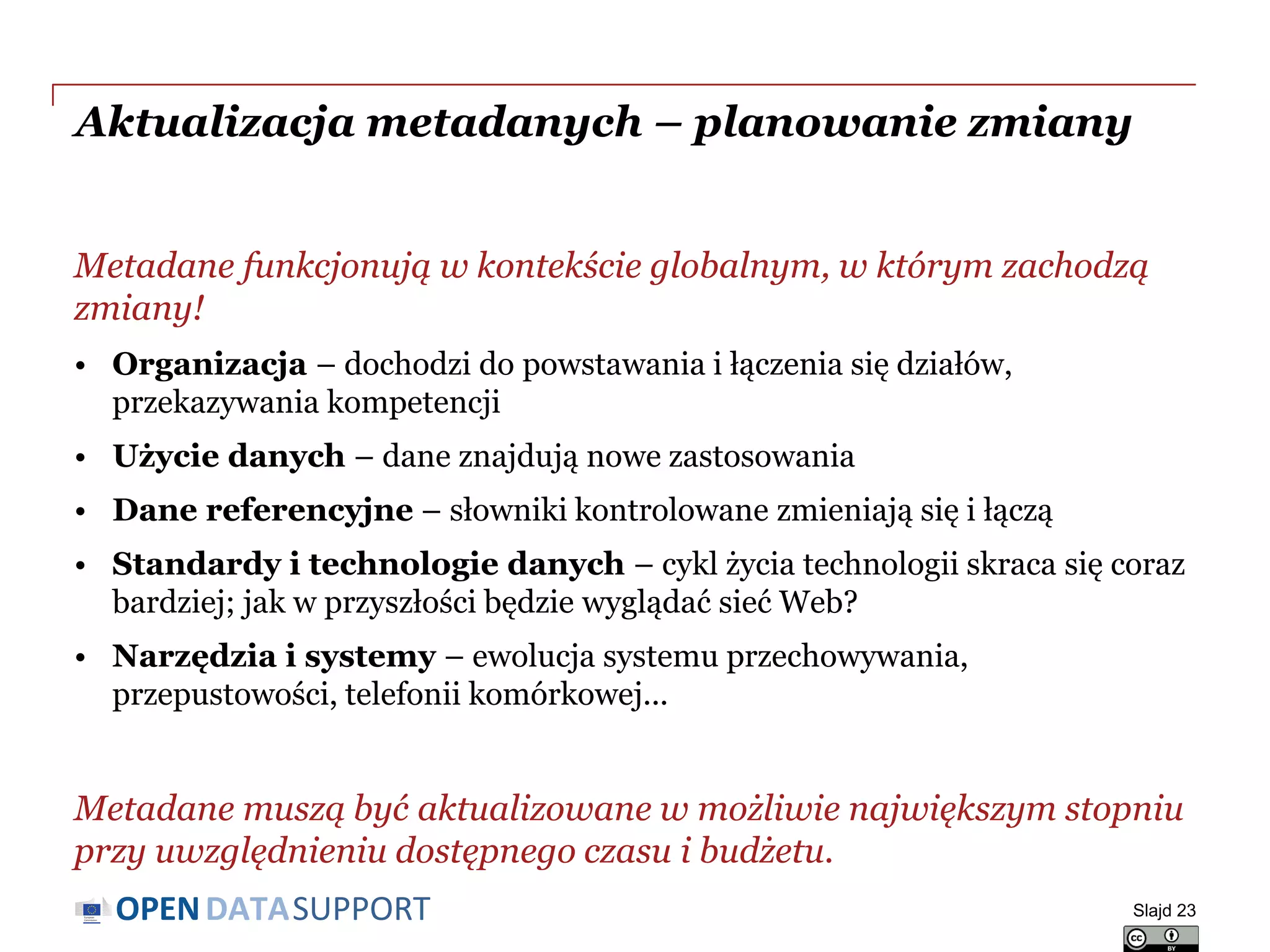 DATASUPPORTOPEN
Aktualizacja metadanych – planowanie zmiany
Metadane funkcjonują w kontekście globalnym, w którym zachodzą
zmiany!
• Organizacja – dochodzi do powstawania i łączenia się działów,
przekazywania kompetencji
• Użycie danych – dane znajdują nowe zastosowania
• Dane referencyjne – słowniki kontrolowane zmieniają się i łączą
• Standardy i technologie danych – cykl życia technologii skraca się coraz
bardziej; jak w przyszłości będzie wyglądać sieć Web?
• Narzędzia i systemy – ewolucja systemu przechowywania,
przepustowości, telefonii komórkowej...
Metadane muszą być aktualizowane w możliwie największym stopniu
przy uwzględnieniu dostępnego czasu i budżetu.
Slajd 23
 