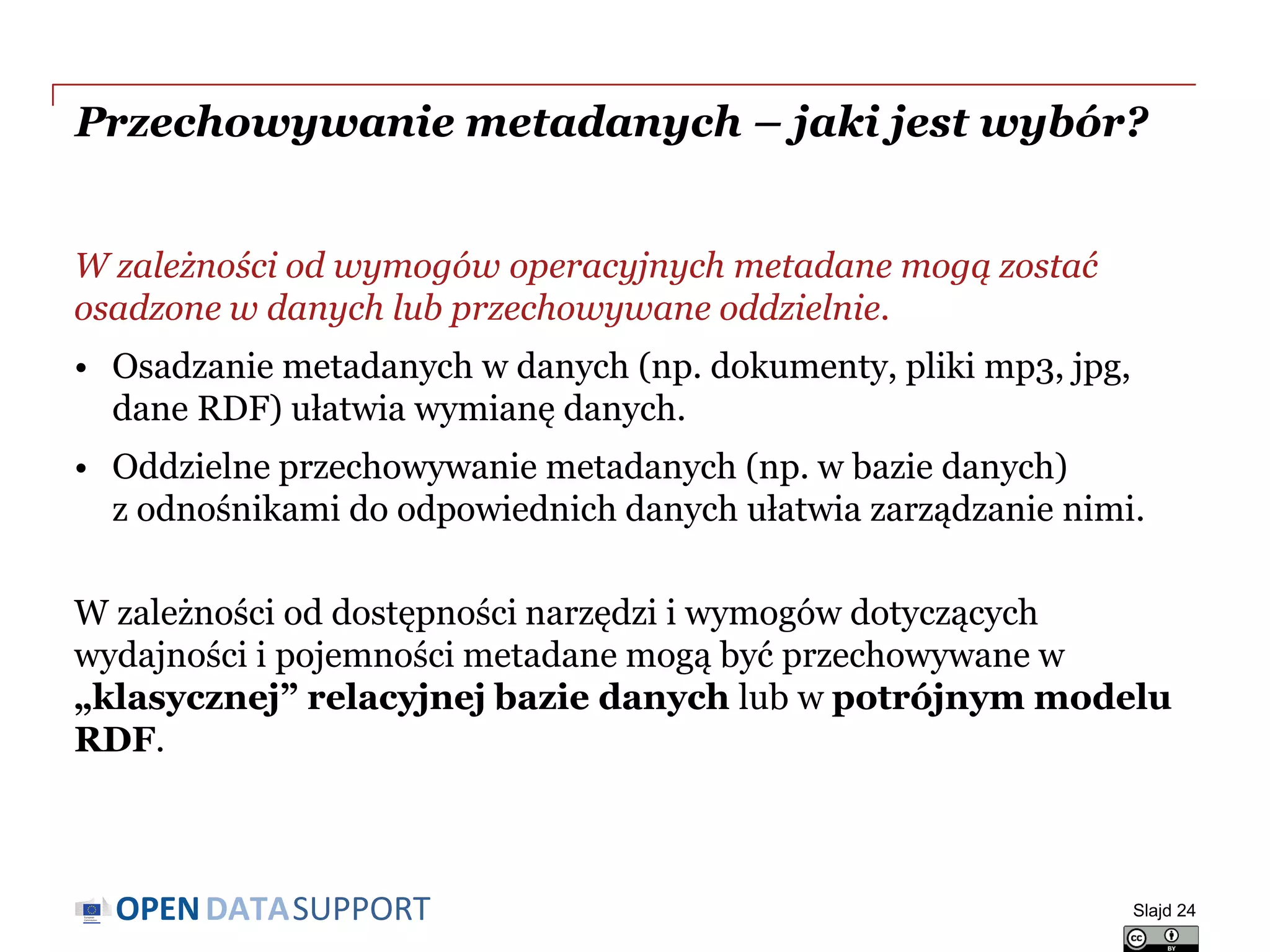 DATASUPPORTOPEN
Przechowywanie metadanych – jaki jest wybór?
W zależności od wymogów operacyjnych metadane mogą zostać
osadzone w danych lub przechowywane oddzielnie.
• Osadzanie metadanych w danych (np. dokumenty, pliki mp3, jpg,
dane RDF) ułatwia wymianę danych.
• Oddzielne przechowywanie metadanych (np. w bazie danych)
z odnośnikami do odpowiednich danych ułatwia zarządzanie nimi.
W zależności od dostępności narzędzi i wymogów dotyczących
wydajności i pojemności metadane mogą być przechowywane w
„klasycznej” relacyjnej bazie danych lub w potrójnym modelu
RDF.
Slajd 24
 