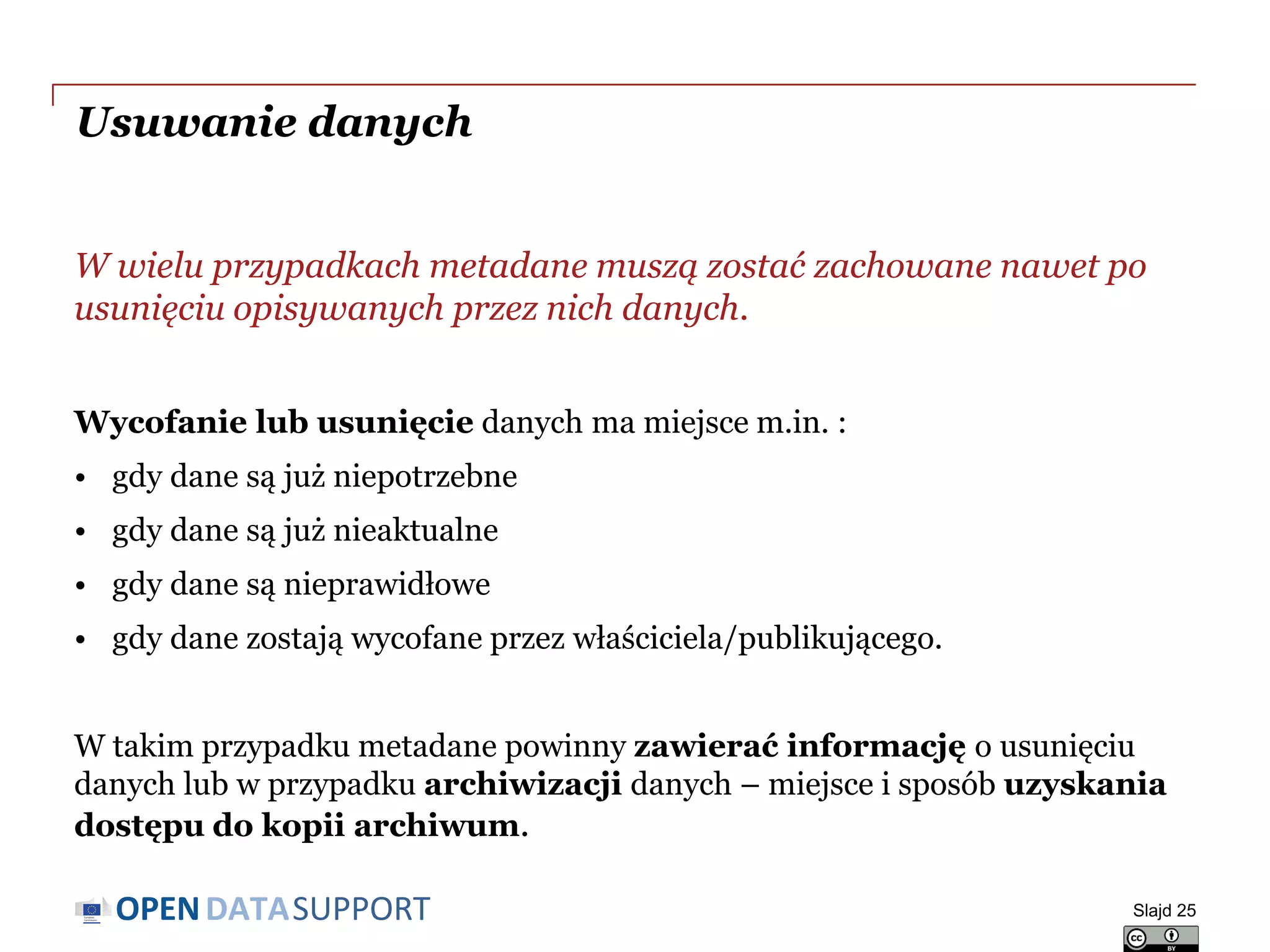 DATASUPPORTOPEN
Usuwanie danych
W wielu przypadkach metadane muszą zostać zachowane nawet po
usunięciu opisywanych przez nich danych.
Wycofanie lub usunięcie danych ma miejsce m.in. :
• gdy dane są już niepotrzebne
• gdy dane są już nieaktualne
• gdy dane są nieprawidłowe
• gdy dane zostają wycofane przez właściciela/publikującego.
W takim przypadku metadane powinny zawierać informację o usunięciu
danych lub w przypadku archiwizacji danych – miejsce i sposób uzyskania
dostępu do kopii archiwum.
Slajd 25
 