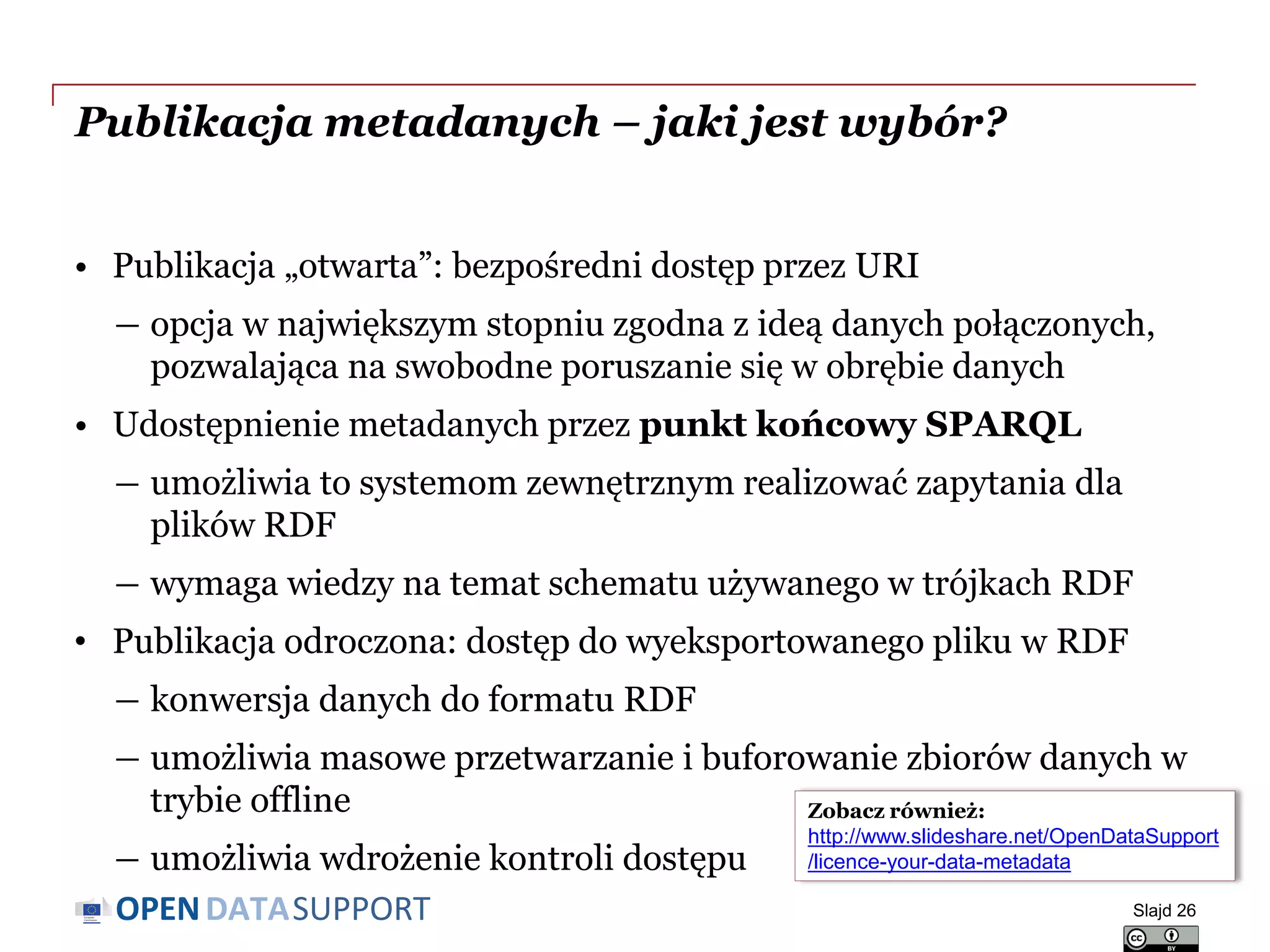 DATASUPPORTOPEN
Publikacja metadanych – jaki jest wybór?
• Publikacja „otwarta”: bezpośredni dostęp przez URI
― opcja w największym stopniu zgodna z ideą danych połączonych,
pozwalająca na swobodne poruszanie się w obrębie danych
• Udostępnienie metadanych przez punkt końcowy SPARQL
― umożliwia to systemom zewnętrznym realizować zapytania dla
plików RDF
― wymaga wiedzy na temat schematu używanego w trójkach RDF
• Publikacja odroczona: dostęp do wyeksportowanego pliku w RDF
― konwersja danych do formatu RDF
― umożliwia masowe przetwarzanie i buforowanie zbiorów danych w
trybie offline
― umożliwia wdrożenie kontroli dostępu
Slajd 26
Zobacz również:
http://www.slideshare.net/OpenDataSupport
/licence-your-data-metadata
 