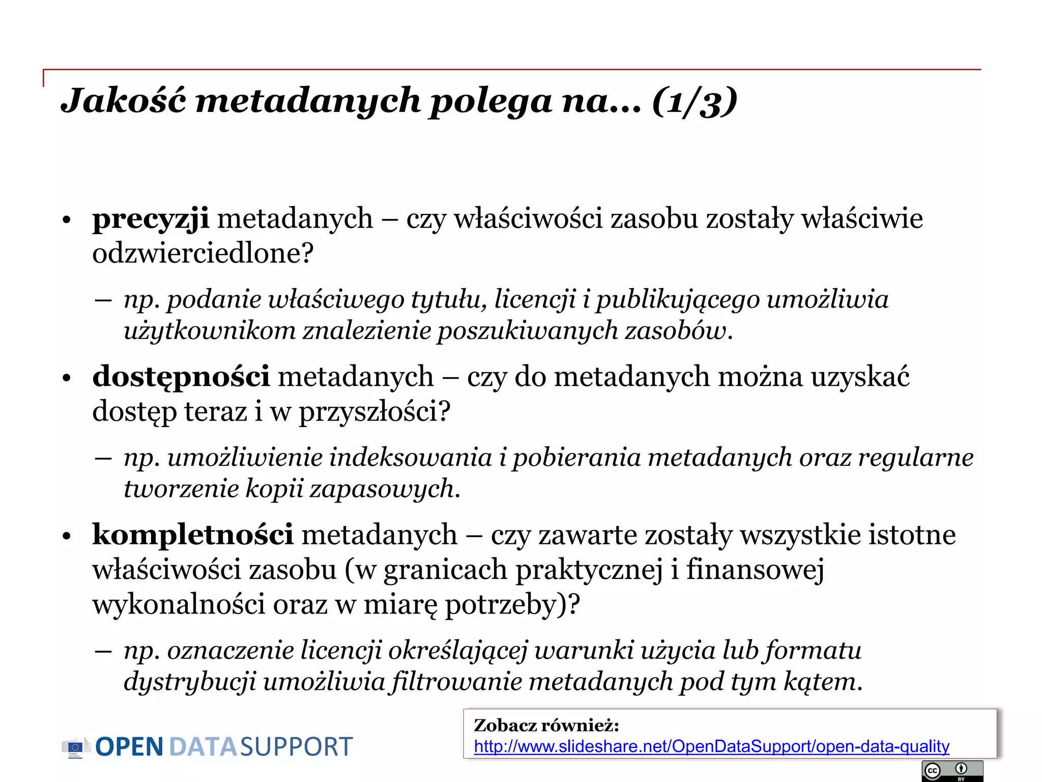 DATASUPPORTOPEN
Jakość metadanych polega na... (1/3)
• precyzji metadanych – czy właściwości zasobu zostały właściwie
odzwierciedlone?
― np. podanie właściwego tytułu, licencji i publikującego umożliwia
użytkownikom znalezienie poszukiwanych zasobów.
• dostępności metadanych – czy do metadanych można uzyskać
dostęp teraz i w przyszłości?
― np. umożliwienie indeksowania i pobierania metadanych oraz regularne
tworzenie kopii zapasowych.
• kompletności metadanych – czy zawarte zostały wszystkie istotne
właściwości zasobu (w granicach praktycznej i finansowej
wykonalności oraz w miarę potrzeby)?
― np. oznaczenie licencji określającej warunki użycia lub formatu
dystrybucji umożliwia filtrowanie metadanych pod tym kątem.
Slajd 28
Zobacz również:
http://www.slideshare.net/OpenDataSupport/open-data-quality
 