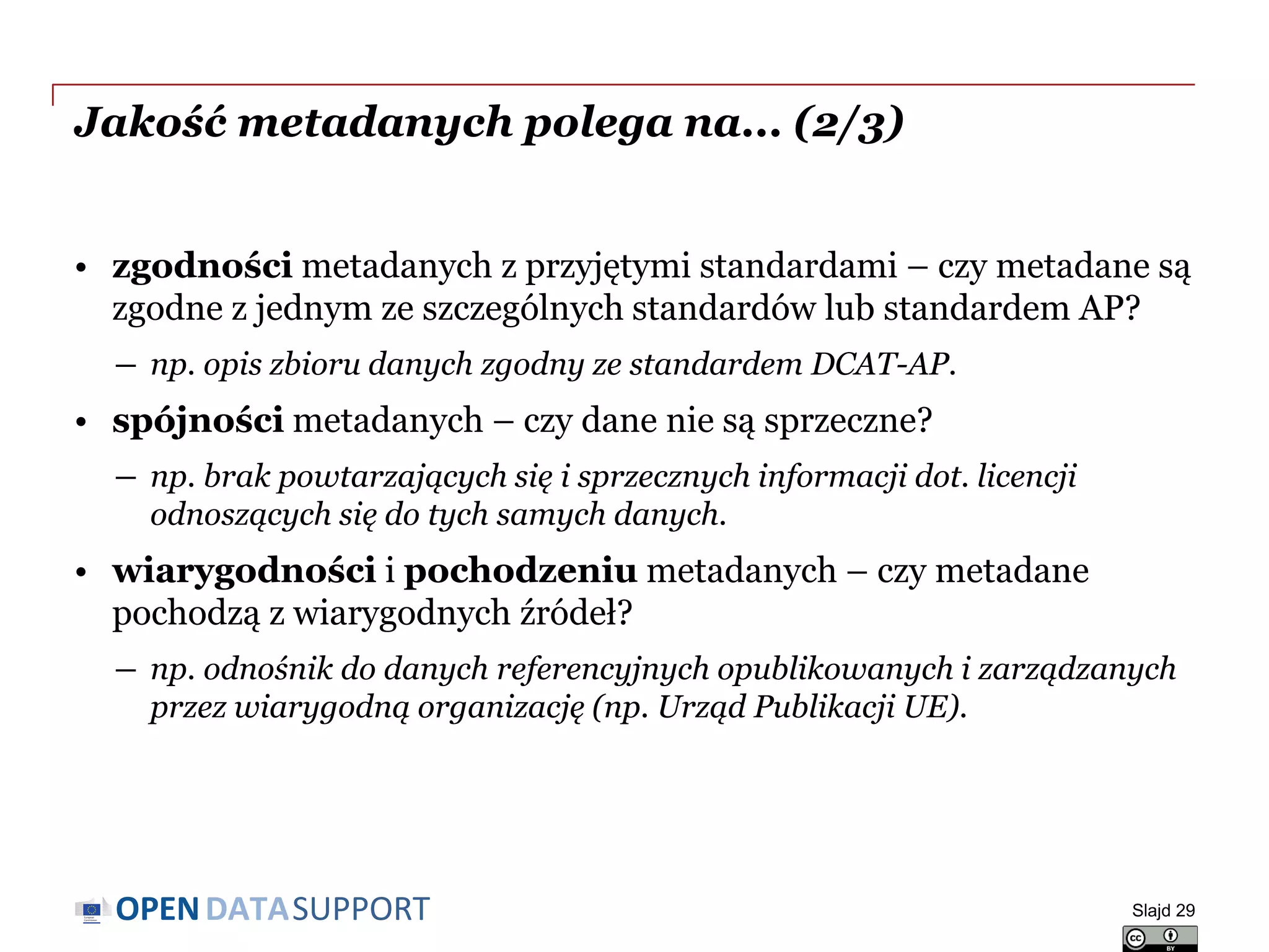 DATASUPPORTOPEN
Jakość metadanych polega na... (2/3)
• zgodności metadanych z przyjętymi standardami – czy metadane są
zgodne z jednym ze szczególnych standardów lub standardem AP?
― np. opis zbioru danych zgodny ze standardem DCAT-AP.
• spójności metadanych – czy dane nie są sprzeczne?
― np. brak powtarzających się i sprzecznych informacji dot. licencji
odnoszących się do tych samych danych.
• wiarygodności i pochodzeniu metadanych – czy metadane
pochodzą z wiarygodnych źródeł?
― np. odnośnik do danych referencyjnych opublikowanych i zarządzanych
przez wiarygodną organizację (np. Urząd Publikacji UE).
Slajd 29
 