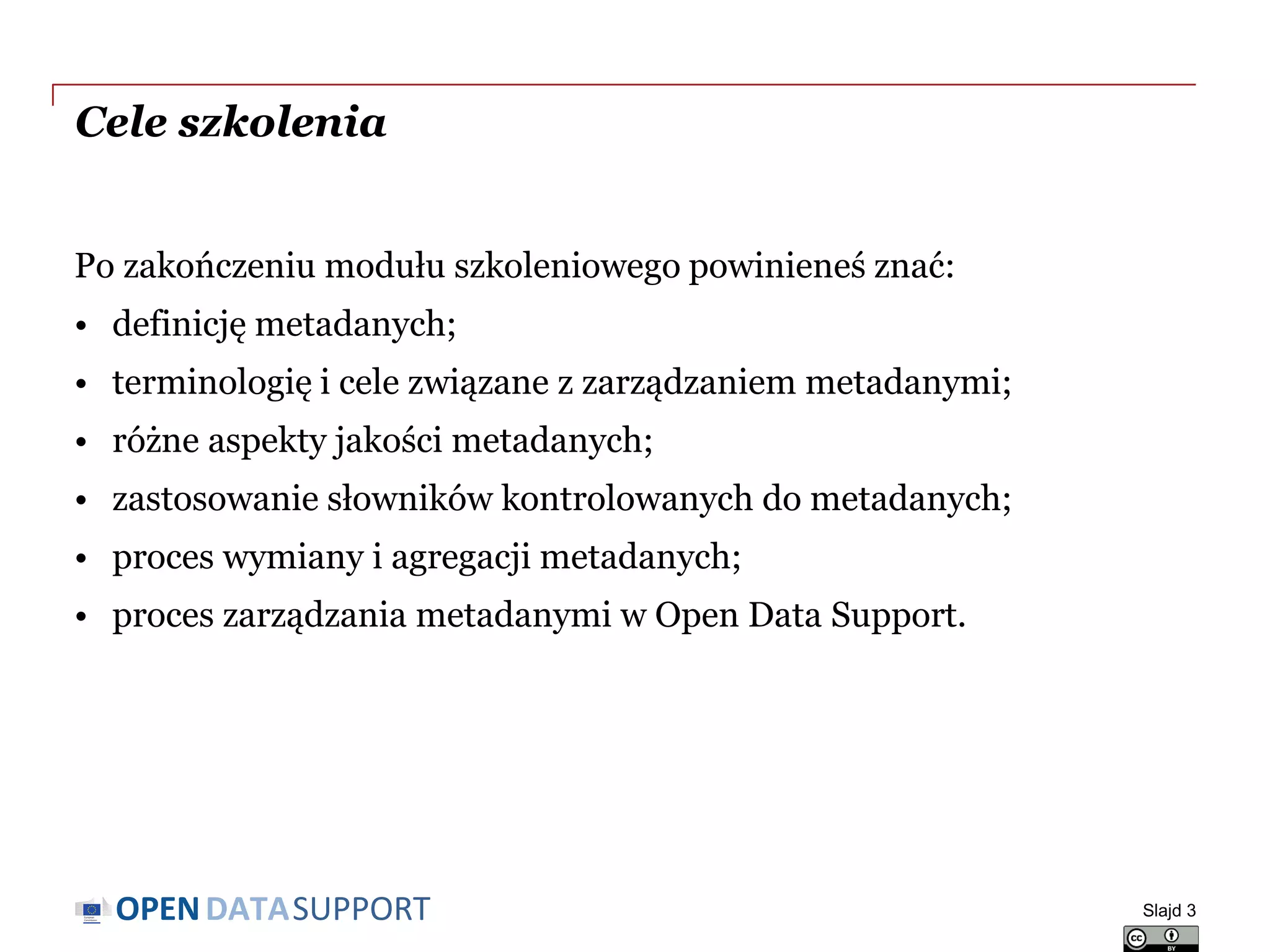 DATASUPPORTOPEN
Cele szkolenia
Po zakończeniu modułu szkoleniowego powinieneś znać:
• definicję metadanych;
• terminologię i cele związane z zarządzaniem metadanymi;
• różne aspekty jakości metadanych;
• zastosowanie słowników kontrolowanych do metadanych;
• proces wymiany i agregacji metadanych;
• proces zarządzania metadanymi w Open Data Support.
Slajd 3
 