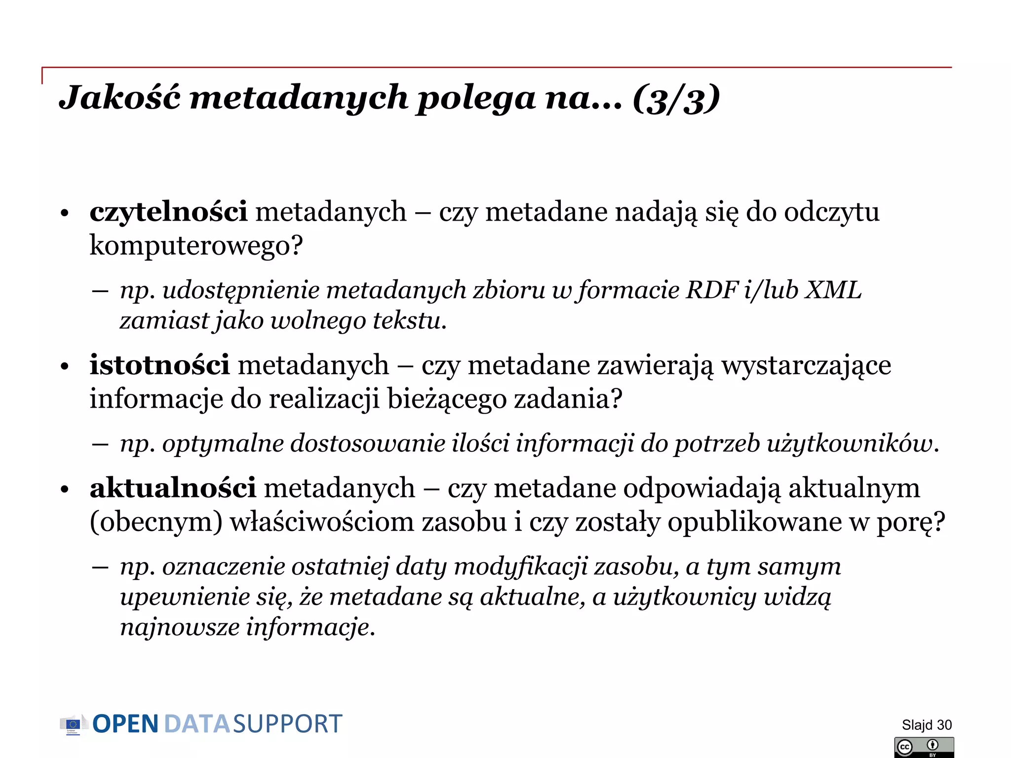 DATASUPPORTOPEN
Jakość metadanych polega na... (3/3)
• czytelności metadanych – czy metadane nadają się do odczytu
komputerowego?
― np. udostępnienie metadanych zbioru w formacie RDF i/lub XML
zamiast jako wolnego tekstu.
• istotności metadanych – czy metadane zawierają wystarczające
informacje do realizacji bieżącego zadania?
― np. optymalne dostosowanie ilości informacji do potrzeb użytkowników.
• aktualności metadanych – czy metadane odpowiadają aktualnym
(obecnym) właściwościom zasobu i czy zostały opublikowane w porę?
― np. oznaczenie ostatniej daty modyfikacji zasobu, a tym samym
upewnienie się, że metadane są aktualne, a użytkownicy widzą
najnowsze informacje.
Slajd 30
 