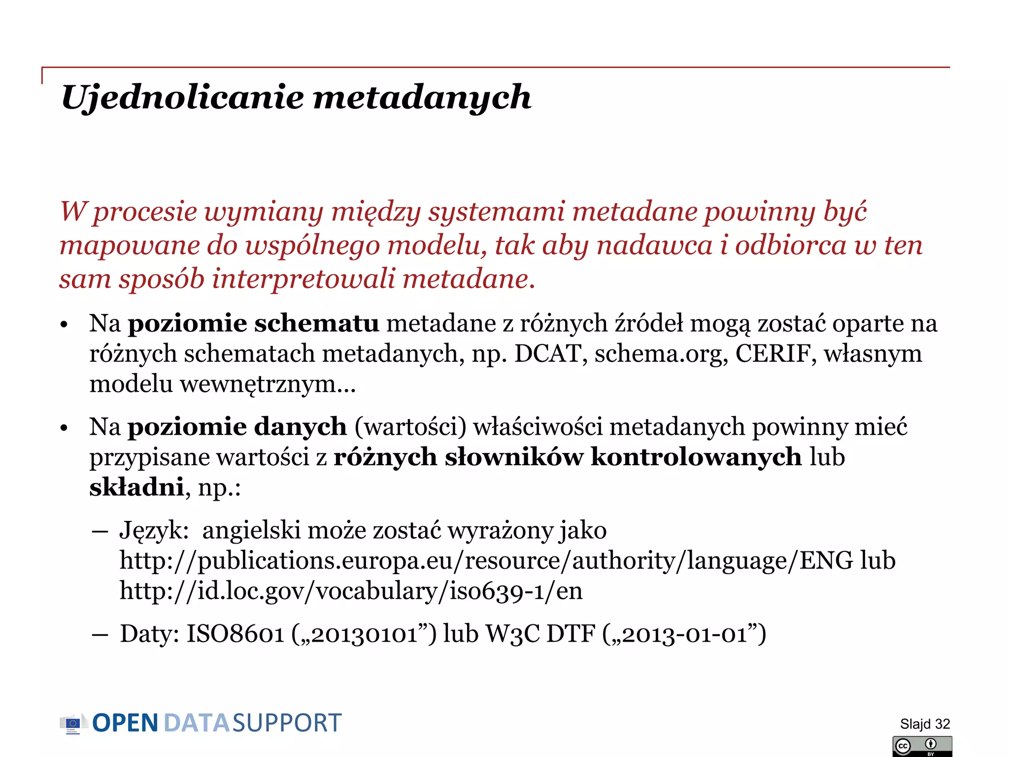 DATASUPPORTOPEN
Ujednolicanie metadanych
W procesie wymiany między systemami metadane powinny być
mapowane do wspólnego modelu, tak aby nadawca i odbiorca w ten
sam sposób interpretowali metadane.
• Na poziomie schematu metadane z różnych źródeł mogą zostać oparte na
różnych schematach metadanych, np. DCAT, schema.org, CERIF, własnym
modelu wewnętrznym...
• Na poziomie danych (wartości) właściwości metadanych powinny mieć
przypisane wartości z różnych słowników kontrolowanych lub
składni, np.:
― Język: angielski może zostać wyrażony jako
http://publications.europa.eu/resource/authority/language/ENG lub
http://id.loc.gov/vocabulary/iso639-1/en
― Daty: ISO8601 („20130101”) lub W3C DTF („2013-01-01”)
Slajd 32
 
