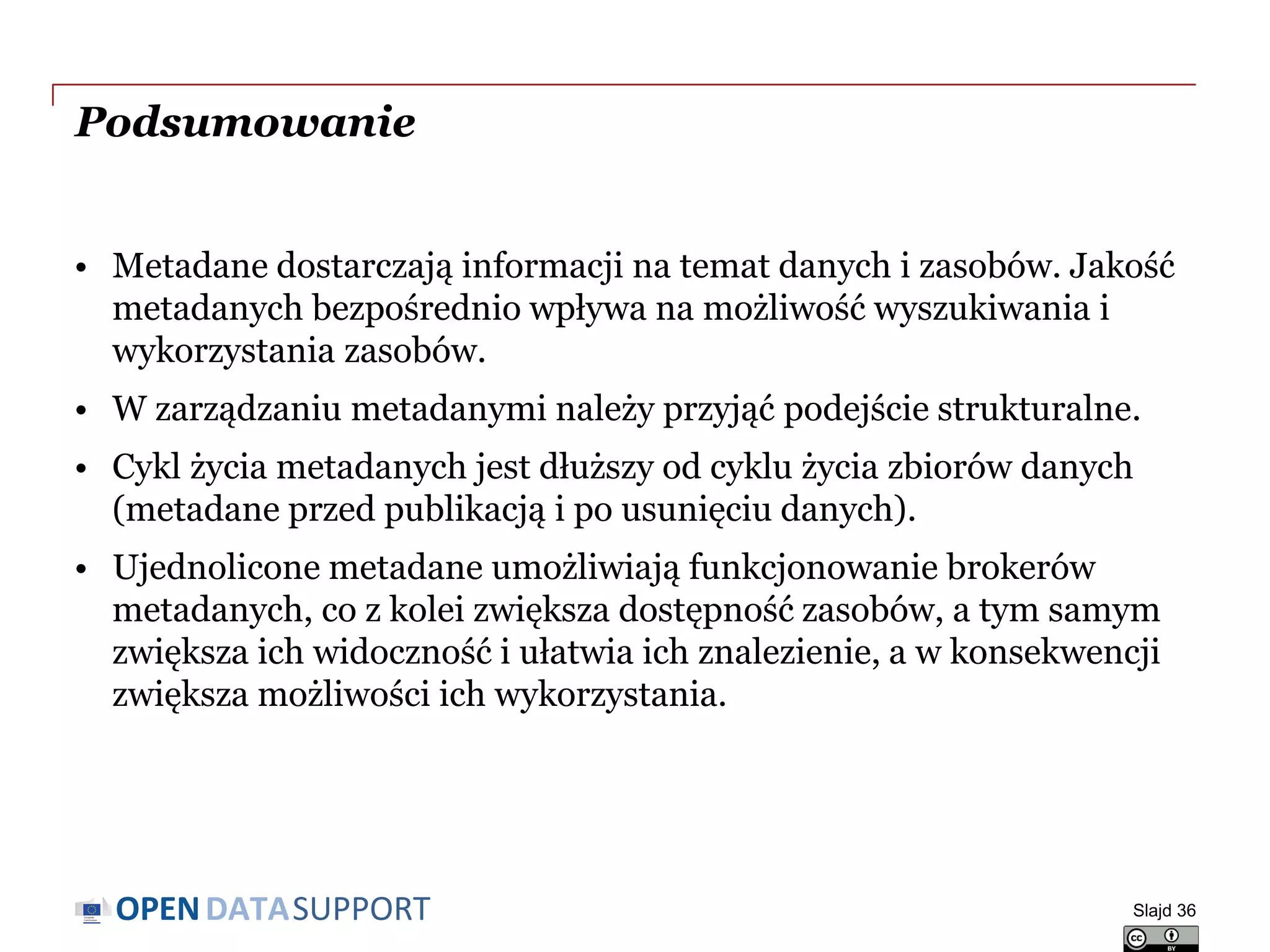 DATASUPPORTOPEN
Podsumowanie
• Metadane dostarczają informacji na temat danych i zasobów. Jakość
metadanych bezpośrednio wpływa na możliwość wyszukiwania i
wykorzystania zasobów.
• W zarządzaniu metadanymi należy przyjąć podejście strukturalne.
• Cykl życia metadanych jest dłuższy od cyklu życia zbiorów danych
(metadane przed publikacją i po usunięciu danych).
• Ujednolicone metadane umożliwiają funkcjonowanie brokerów
metadanych, co z kolei zwiększa dostępność zasobów, a tym samym
zwiększa ich widoczność i ułatwia ich znalezienie, a w konsekwencji
zwiększa możliwości ich wykorzystania.
Slajd 36
 