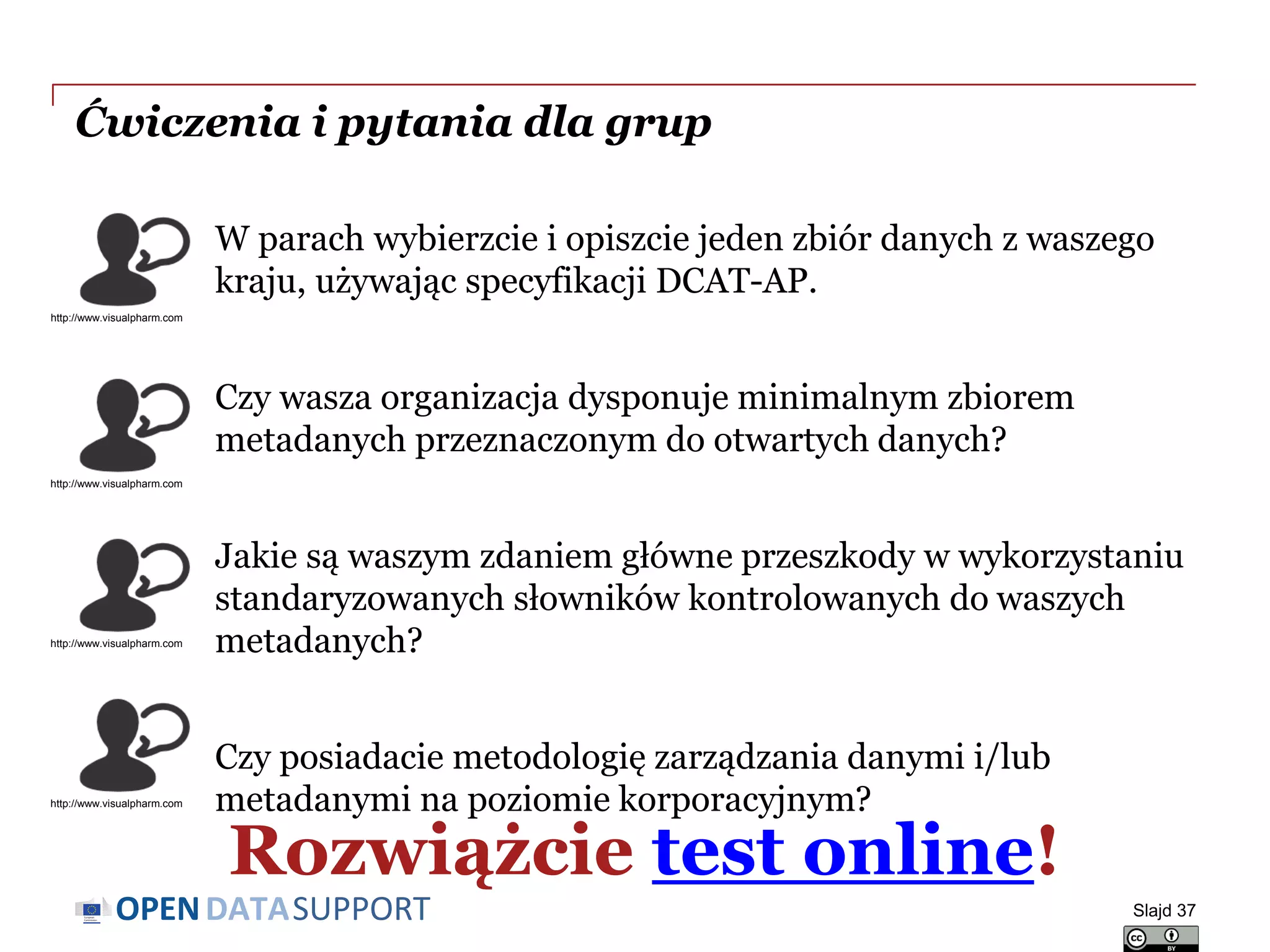 DATASUPPORTOPEN
Ćwiczenia i pytania dla grup
Slajd 37
W parach wybierzcie i opiszcie jeden zbiór danych z waszego
kraju, używając specyfikacji DCAT-AP.
Czy wasza organizacja dysponuje minimalnym zbiorem
metadanych przeznaczonym do otwartych danych?
Jakie są waszym zdaniem główne przeszkody w wykorzystaniu
standaryzowanych słowników kontrolowanych do waszych
metadanych?
Czy posiadacie metodologię zarządzania danymi i/lub
metadanymi na poziomie korporacyjnym?
http://www.visualpharm.com
http://www.visualpharm.com
http://www.visualpharm.com
http://www.visualpharm.com
Rozwiążcie test online!
 