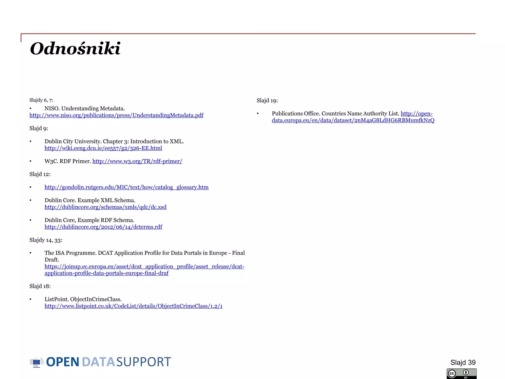 DATASUPPORTOPEN
Odnośniki
Slajdy 6, 7:
• NISO. Understanding Metadata.
http://www.niso.org/publications/press/UnderstandingMetadata.pdf
Slajd 9:
• Dublin City University. Chapter 3: Introduction to XML.
http://wiki.eeng.dcu.ie/ee557/g2/326-EE.html
• W3C. RDF Primer. http://www.w3.org/TR/rdf-primer/
Slajd 12:
• http://gondolin.rutgers.edu/MIC/text/how/catalog_glossary.htm
• Dublin Core. Example XML Schema.
http://dublincore.org/schemas/xmls/qdc/dc.xsd
• Dublin Core, Example RDF Schema.
http://dublincore.org/2012/06/14/dcterms.rdf
Slajdy 14, 33:
• The ISA Programme. DCAT Application Profile for Data Portals in Europe - Final
Draft.
https://joinup.ec.europa.eu/asset/dcat_application_profile/asset_release/dcat-
application-profile-data-portals-europe-final-draf
Slajd 18:
• ListPoint. ObjectInCrimeClass.
http://www.listpoint.co.uk/CodeList/details/ObjectInCrimeClass/1.2/1
Slajd 19:
• Publications Office. Countries Name Authority List. http://open-
data.europa.eu/en/data/dataset/2nM4aG8LdHG6RBMumfkNzQ
Slajd 39
 