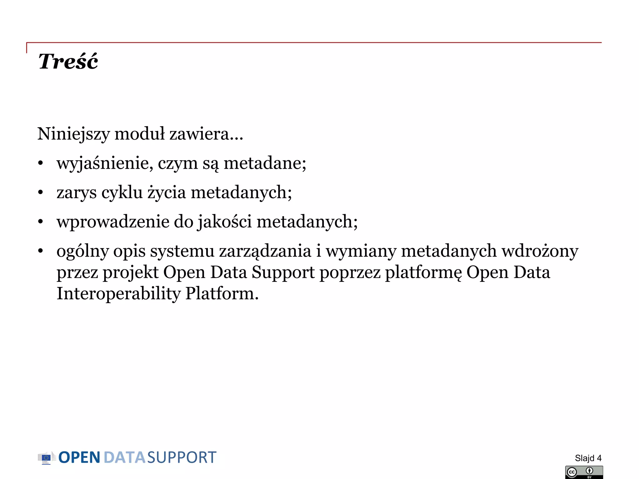 DATASUPPORTOPEN
Treść
Niniejszy moduł zawiera...
• wyjaśnienie, czym są metadane;
• zarys cyklu życia metadanych;
• wprowadzenie do jakości metadanych;
• ogólny opis systemu zarządzania i wymiany metadanych wdrożony
przez projekt Open Data Support poprzez platformę Open Data
Interoperability Platform.
Slajd 4
 