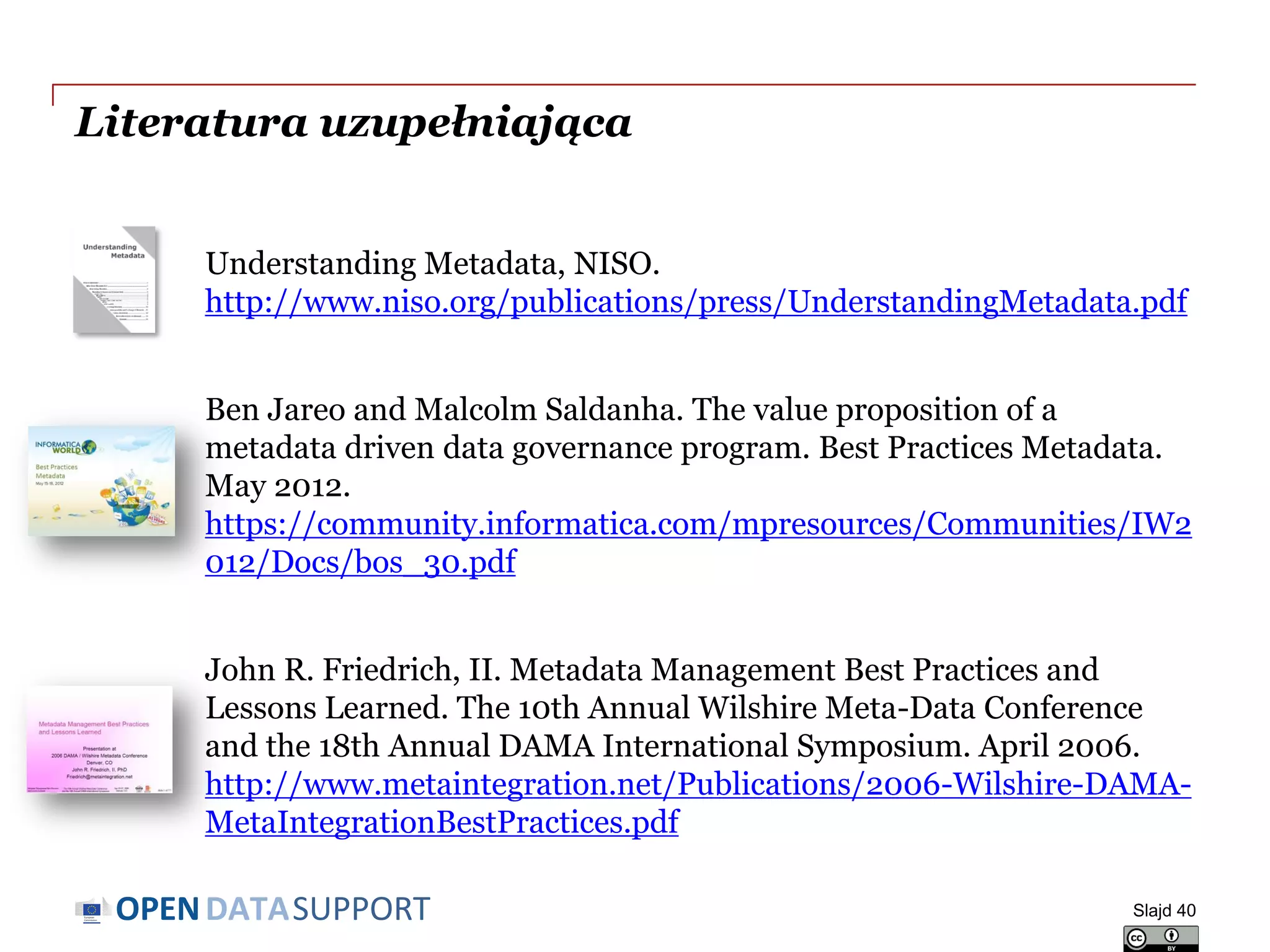 DATASUPPORTOPEN
Literatura uzupełniająca
Understanding Metadata, NISO.
http://www.niso.org/publications/press/UnderstandingMetadata.pdf
Ben Jareo and Malcolm Saldanha. The value proposition of a
metadata driven data governance program. Best Practices Metadata.
May 2012.
https://community.informatica.com/mpresources/Communities/IW2
012/Docs/bos_30.pdf
John R. Friedrich, II. Metadata Management Best Practices and
Lessons Learned. The 10th Annual Wilshire Meta-Data Conference
and the 18th Annual DAMA International Symposium. April 2006.
http://www.metaintegration.net/Publications/2006-Wilshire-DAMA-
MetaIntegrationBestPractices.pdf
Slajd 40
 