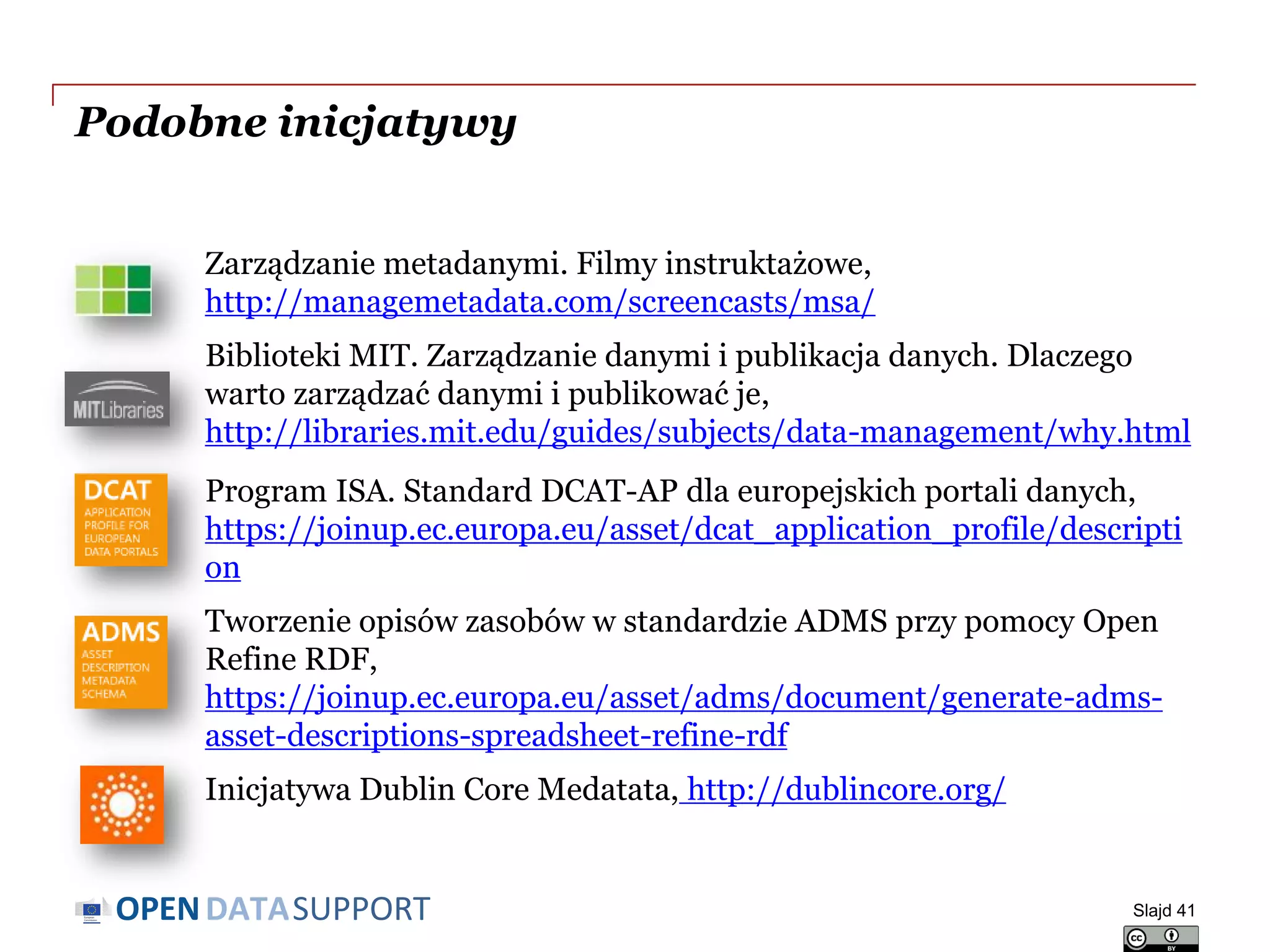 DATASUPPORTOPEN
Podobne inicjatywy
Zarządzanie metadanymi. Filmy instruktażowe,
http://managemetadata.com/screencasts/msa/
Biblioteki MIT. Zarządzanie danymi i publikacja danych. Dlaczego
warto zarządzać danymi i publikować je,
http://libraries.mit.edu/guides/subjects/data-management/why.html
Program ISA. Standard DCAT-AP dla europejskich portali danych,
https://joinup.ec.europa.eu/asset/dcat_application_profile/descripti
on
Tworzenie opisów zasobów w standardzie ADMS przy pomocy Open
Refine RDF,
https://joinup.ec.europa.eu/asset/adms/document/generate-adms-
asset-descriptions-spreadsheet-refine-rdf
Inicjatywa Dublin Core Medatata, http://dublincore.org/
Slajd 41
 