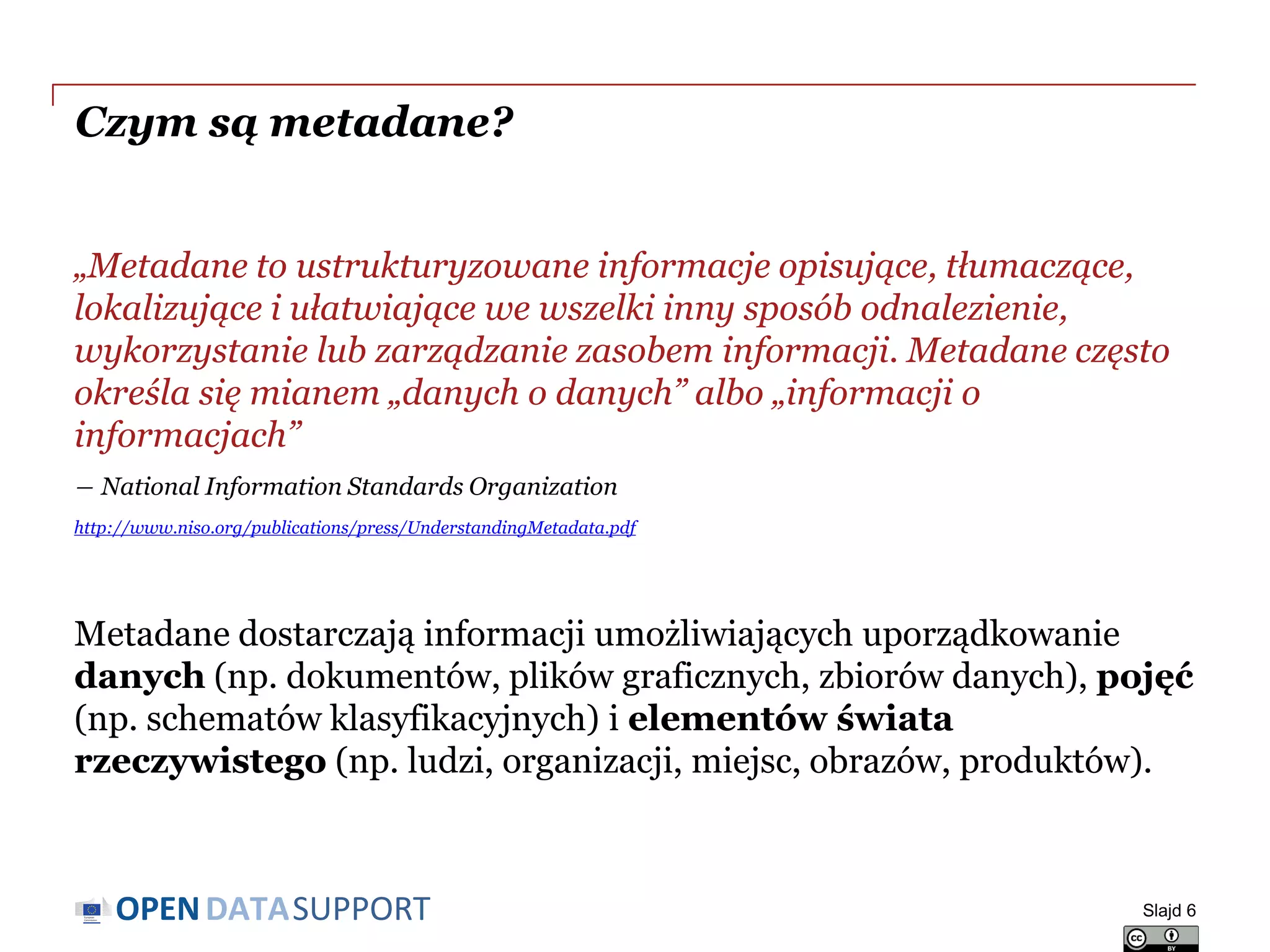 DATASUPPORTOPEN
Czym są metadane?
„Metadane to ustrukturyzowane informacje opisujące, tłumaczące,
lokalizujące i ułatwiające we wszelki inny sposób odnalezienie,
wykorzystanie lub zarządzanie zasobem informacji. Metadane często
określa się mianem „danych o danych” albo „informacji o
informacjach”
― National Information Standards Organization
http://www.niso.org/publications/press/UnderstandingMetadata.pdf
Metadane dostarczają informacji umożliwiających uporządkowanie
danych (np. dokumentów, plików graficznych, zbiorów danych), pojęć
(np. schematów klasyfikacyjnych) i elementów świata
rzeczywistego (np. ludzi, organizacji, miejsc, obrazów, produktów).
Slajd 6
 