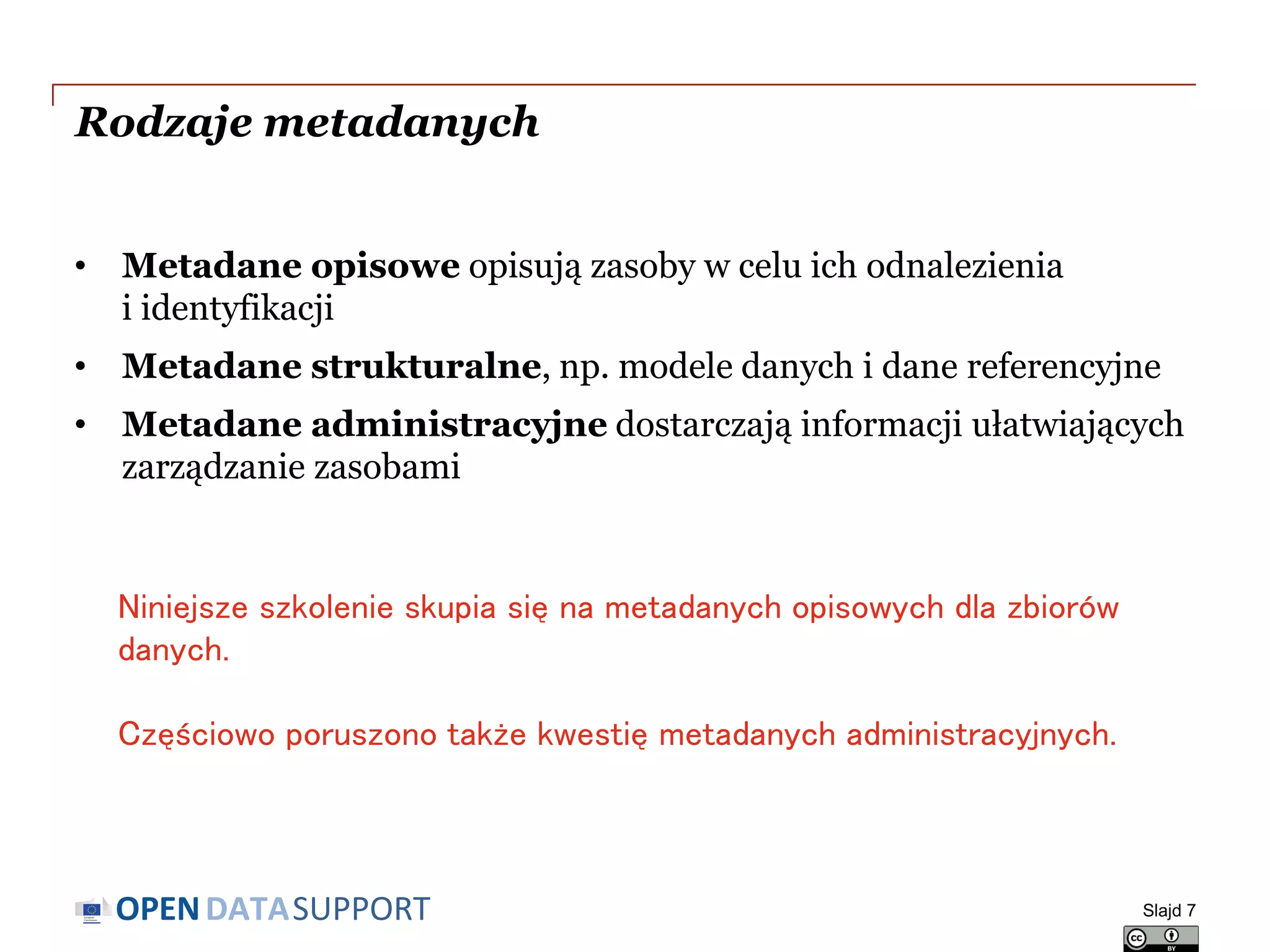 DATASUPPORTOPEN
Rodzaje metadanych
• Metadane opisowe opisują zasoby w celu ich odnalezienia
i identyfikacji
• Metadane strukturalne, np. modele danych i dane referencyjne
• Metadane administracyjne dostarczają informacji ułatwiających
zarządzanie zasobami
Slajd 7
Niniejsze szkolenie skupia się na metadanych opisowych dla zbiorów
danych.
Częściowo poruszono także kwestię metadanych administracyjnych.
 