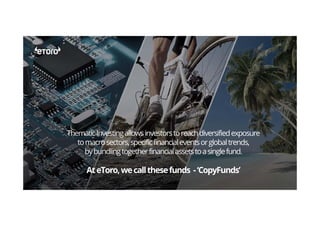 ThematicInvestingallowsinvestorstoreachdiversifiedexposure
tomacrosectors,specificfinancialeventsorglobaltrends,
bybundlingtogetherfinancialassetstoasinglefund.
AteToro,wecallthesefunds -‘CopyFunds’
 