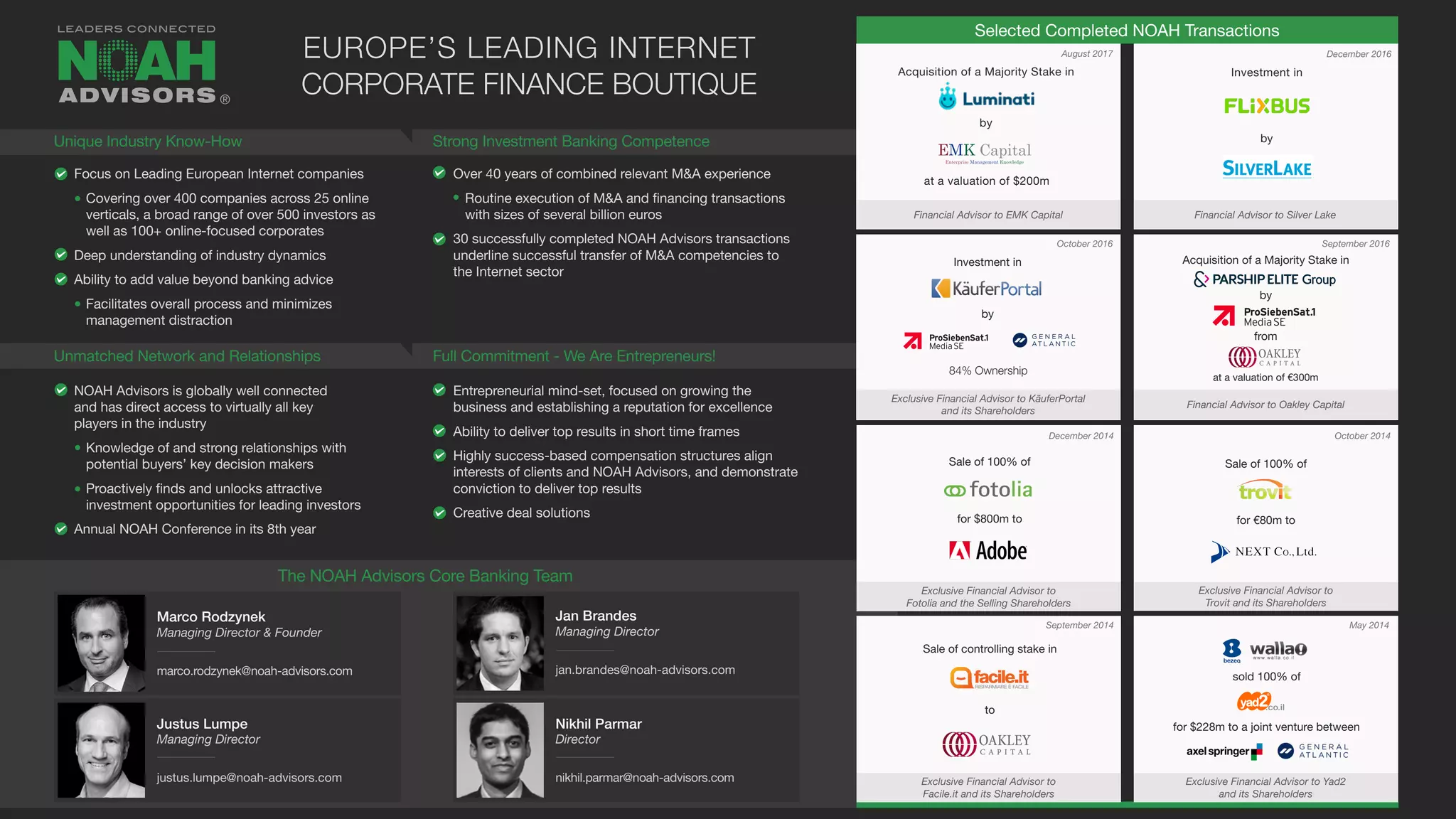 Selected Completed NOAH Transactions
Focus on Leading European Internet companies
Covering over 400 companies across 25 online
verticals, a broad range of over 500 investors as
well as 100+ online-focused corporates
Deep understanding of industry dynamics
Ability to add value beyond banking advice
Facilitates overall process and minimizes
management distraction
NOAH Advisors is globally well connected
and has direct access to virtually all key
players in the industry
Knowledge of and strong relationships with
potential buyers’ key decision makers
Proactively finds and unlocks attractive
investment opportunities for leading investors
Annual NOAH Conference in its 8th year
Over 40 years of combined relevant M&A experience
Routine execution of M&A and financing transactions
with sizes of several billion euros
30 successfully completed NOAH Advisors transactions
underline successful transfer of M&A competencies to
the Internet sector
Entrepreneurial mind-set, focused on growing the
business and establishing a reputation for excellence
Ability to deliver top results in short time frames
Highly success-based compensation structures align
interests of clients and NOAH Advisors, and demonstrate
conviction to deliver top results
Creative deal solutions
December 2014
September 2014
October 2014
May 2014
Sale of 100% of
for $800m to
Exclusive Financial Advisor to
Fotolia and the Selling Shareholders
Sale of 100% of
for €80m to
Exclusive Financial Advisor to
Trovit and its Shareholders
Sale of controlling stake in
to
Exclusive Financial Advisor to
Facile.it and its Shareholders
sold 100% of
for $228m to a joint venture between
Exclusive Financial Advisor to Yad2
and its Shareholders
Unique Industry Know-How
Unmatched Network and Relationships
Strong Investment Banking Competence
Full Commitment - We Are Entrepreneurs!
EUROPE’S LEADING INTERNET
CORPORATE FINANCE BOUTIQUE
September 2016October 2016
December 2016
Financial Advisor to Oakley Capital
®
Marco Rodzynek
Managing Director & Founder
marco.rodzynek@noah-advisors.com
Jan Brandes
Managing Director
jan.brandes@noah-advisors.com
Justus Lumpe
Managing Director
justus.lumpe@noah-advisors.com
The NOAH Advisors Core Banking Team
Nikhil Parmar
Director
nikhil.parmar@noah-advisors.com
Acquisition of a Majority Stake in
by
from
at a valuation of €300m
Investment in
Exclusive Financial Advisor to KäuferPortal
and its Shareholders
by
84% Ownership
Financial Advisor to Silver Lake
Investment in
by
August 2017
Financial Advisor to EMK Capital
Acquisition of a Majority Stake in
by
at a valuation of $200m
 