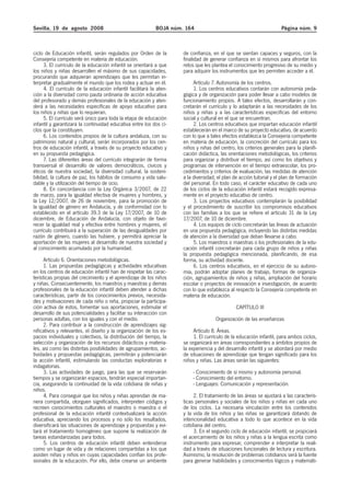 Sevilla, 19 de agosto 2008 BOJA núm. 164 Página núm. 9
ciclo de Educación infantil, serán regulados por Orden de la
Consejería competente en materia de educación.
3. El currículo de la educación infantil se orientará a que
los niños y niñas desarrollen el máximo de sus capacidades,
procurando que adquieran aprendizajes que les permitan in-
terpretar gradualmente el mundo que los rodea y actuar en él.
4. El currículo de la educación infantil facilitará la aten-
ción a la diversidad como pauta ordinaria de acción educativa
del profesorado y demás profesionales de la educación y aten-
derá a las necesidades específicas de apoyo educativo para
los niños y niñas que lo requieran.
5. El currículo será único para toda la etapa de educación
infantil y garantizará la continuidad educativa entre los dos ci-
clos que la constituyen.
6. Los contenidos propios de la cultura andaluza, con su
patrimonio natural y cultural, serán incorporados por los cen-
tros de educación infantil, a través de su proyecto educativo y
en su propuesta pedagógica.
7. Las diferentes áreas del currículo integrarán de forma
transversal el desarrollo de valores democráticos, cívicos y
éticos de nuestra sociedad, la diversidad cultural, la sosteni-
bilidad, la cultura de paz, los hábitos de consumo y vida salu-
dable y la utilización del tiempo de ocio.
8. En concordancia con la Ley Orgánica 3/2007, de 22
de marzo, para la igualdad efectiva de mujeres y hombres, y
la Ley 12/2007, de 26 de noviembre, para la promoción de
la igualdad de género en Andalucía, y de conformidad con lo
establecido en el artículo 39.3 de la Ley 17/2007, de 10 de
diciembre, de Educación de Andalucía, con objeto de favo-
recer la igualdad real y efectiva entre hombres y mujeres, el
currículo contribuirá a la superación de las desigualdades por
razón de género, cuando las hubiere, y permitirá apreciar la
aportación de las mujeres al desarrollo de nuestra sociedad y
al conocimiento acumulado por la humanidad.
Artículo 6. Orientaciones metodológicas.
1. Las propuestas pedagógicas y actividades educativas
en los centros de educación infantil han de respetar las carac-
terísticas propias del crecimiento y el aprendizaje de los niños
y niñas. Consecuentemente, los maestros y maestras y demás
profesionales de la educación infantil deben atender a dichas
características, partir de los conocimientos previos, necesida-
des y motivaciones de cada niño o niña, propiciar la participa-
ción activa de éstos, fomentar sus aportaciones, estimular el
desarrollo de sus potencialidades y facilitar su interacción con
personas adultas, con los iguales y con el medio.
2. Para contribuir a la construcción de aprendizajes sig-
nificativos y relevantes, el diseño y la organización de los es-
pacios individuales y colectivos, la distribución del tiempo, la
selección y organización de los recursos didácticos y materia-
les, así como las distintas posibilidades de agrupamientos, ac-
tividades y propuestas pedagógicas, permitirán y potenciarán
la acción infantil, estimulando las conductas exploratorias e
indagatorias.
3. Las actividades de juego, para las que se reservarán
tiempos y se organizarán espacios, tendrán especial importan-
cia, asegurando la continuidad de la vida cotidiana de niñas y
niños.
4. Para conseguir que los niños y niñas aprendan de ma-
nera compartida, otorguen significados, interpreten códigos y
recreen conocimientos culturales el maestro o maestra o el
profesional de la educación infantil contextualizará la acción
educativa, apreciando los procesos y no sólo los resultados,
diversificará las situaciones de aprendizaje y propuestas y evi-
tará el tratamiento homogéneo que supone la realización de
tareas estandarizadas para todos.
5. Los centros de educación infantil deben entenderse
como un lugar de vida y de relaciones compartidas a los que
asisten niñas y niños en cuyas capacidades confían los profe-
sionales de la educación. Por ello, debe crearse un ambiente
de confianza, en el que se sientan capaces y seguros, con la
finalidad de generar confianza en sí mismos para afrontar los
retos que les plantea el conocimiento progresivo de su medio y
para adquirir los instrumentos que les permiten acceder a él.
Artículo 7. Autonomía de los centros.
1. Los centros educativos contarán con autonomía peda-
gógica y de organización para poder llevar a cabo modelos de
funcionamiento propios. A tales efectos, desarrollarán y con-
cretarán el currículo y lo adaptarán a las necesidades de los
niños y niñas y a las características específicas del entorno
social y cultural en el que se encuentran.
2. Los centros educativos que impartan educación infantil
establecerán en el marco de su proyecto educativo, de acuerdo
con lo que a tales efectos establezca la Consejería competente
en materia de educación, la concreción del currículo para los
niños y niñas del centro, los criterios generales para la planifi-
cación didáctica, las orientaciones metodológicas, los criterios
para organizar y distribuir el tiempo, así como los objetivos y
programas de intervención en el tiempo extraescolar, los pro-
cedimientos y criterios de evaluación, las medidas de atención
a la diversidad, el plan de acción tutorial y el plan de formación
del personal. En todo caso, el carácter educativo de cada uno
de los ciclos de la educación infantil estará recogido expresa-
mente en el proyecto educativo de centro.
3. Los proyectos educativos contemplarán la posibilidad
y el procedimiento de suscribir los compromisos educativos
con las familias a los que se refiere el artículo 31 de la Ley
17/2007, de 10 de diciembre.
4. Los equipos de ciclo concretarán las líneas de actuación
en una propuesta pedagógica, incluyendo las distintas medidas
de atención a la diversidad que deban llevarse a cabo.
5. Los maestros o maestras o los profesionales de la edu-
cación infantil concretarán para cada grupo de niños y niñas
la propuesta pedagógica mencionada, planificando, de esa
forma, su actividad docente.
6. Los centros educativos, en el ejercicio de su autono-
mía, podrán adoptar planes de trabajo, formas de organiza-
ción, agrupamientos de niños y niñas, ampliación del horario
escolar o proyectos de innovación e investigación, de acuerdo
con lo que establezca al respecto la Consejería competente en
materia de educación.
CAPÍTULO III
Organización de las enseñanzas
Artículo 8. Áreas.
1. El currículo de la educación infantil, para ambos ciclos,
se organizará en áreas correspondientes a ámbitos propios de
la experiencia y del desarrollo infantil y se abordará por medio
de situaciones de aprendizaje que tengan significado para los
niños y niñas. Las áreas serán las siguientes:
- Conocimiento de sí mismo y autonomía personal.
- Conocimiento del entorno.
- Lenguajes: Comunicación y representación.
2. El tratamiento de las áreas se ajustará a las caracterís-
ticas personales y sociales de los niños y niñas en cada uno
de los ciclos. La necesaria vinculación entre los contenidos
y la vida de los niños y las niñas se garantizará dotando de
intencionalidad educativa a todo lo que acontece en la vida
cotidiana del centro.
3. En el segundo ciclo de educación infantil, se propiciará
el acercamiento de los niños y niñas a la lengua escrita como
instrumento para expresar, comprender e interpretar la reali-
dad a través de situaciones funcionales de lectura y escritura.
Asimismo, la resolución de problemas cotidianos será la fuente
para generar habilidades y conocimientos lógicos y matemáti-
 