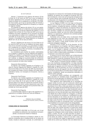 Sevilla, 19 de agosto 2008 BOJA núm. 164 Página núm. 7
D I S P O N G O
Artículo 1. Suspensión de la vigencia del artículo 119 de
la Orden de 15 de marzo de 2007, por la que se establecen
las bases reguladoras de la concesión de ayudas y su convo-
catoria al amparo de lo establecido en el Decreto 175/2006,
de 10 de octubre, por el que se aprueba el Plan de Fomento y
Consolidación del Trabajo Autónomo en Andalucía, en relación
con algunas medidas.
Se suspende la vigencia del artículo 119, en sus aparta-
dos primero y segundo, en lo referente a las medidas previstas
en el Capítulo II, en la Sección Segunda del Capítulo V y en el
Capítulo III de la Orden de 15 de marzo de 2007, por la que se
establecen las bases reguladoras de la concesión de ayudas
y su convocatoria al amparo de lo establecido en el Decreto
175/2006, de 10 de octubre, por el que se aprueba el Plan de
Fomento y Consolidación del Trabajo Autónomo en Andalucía
(BOJA núm. 64, de 30 de marzo de 2007).
Artículo 2. Modificación del artículo 121 de la Orden de 15
de marzo de 2007, por la que se establecen las bases regula-
doras de la concesión de ayudas y su convocatoria al amparo
de lo establecido en el Decreto 175/2006, de 10 de octubre,
por el que se aprueba el Plan de Fomento y Consolidación del
Trabajo Autónomo en Andalucía.
La competencia para resolver las ayudas contempladas
en el Capítulo II, Capítulo III, Sección Segunda del Capítulo V,
Capítulo IX y Capítulo X corresponderá a la persona titular de
la Consejería de Innovación, Ciencia y Empresa. Sin perjuicio
de lo anterior, se delega en la persona titular de la Dirección
General de Economía Social y Emprendedores la competencia
para la resolución de todas estas medidas.
Disposición Adicional Única.
En relación a las medidas reguladas en el Capítulo II, Ca-
pítulo III, Sección Segunda del Capítulo V, Capítulo IX y Capí-
tulo X de la Orden de 15 de marzo de 2007, las menciones a
las Consejería de Empleo y Servicio Andaluz de Empleo deben
entenderse hechas a la Consejería de Innovación, Ciencia y
Empresa.
Disposición Final Primera.
En relación a las medidas reguladas en el Capítulo II, Ca-
pítulo III, Sección Segunda del Capítulo V, Capítulo IX y Capí-
tulo X de la Orden de 15 de marzo de 2007, se faculta a la
persona titular de la Dirección General de Economía Social y
Emprendedores para dictar cuantas disposiciones sean nece-
sarias para el desarrollo y aplicación de la presente Orden y de
la Orden de 15 de marzo de 2007.
Disposición Final Segunda.
La presente Orden entrará en vigor al día siguiente de su
publicación en el Boletín Oficial de la Junta de Andalucía.
Sevilla, 21 de julio de 2008
FRANCISCO VALLEJO SERRANO
Consejero de Innovación, Ciencia y Empresa
CONSEJERÍA DE EDUCACIÓN
DECRETO 428/2008, de 29 de julio, por el que
se establece la ordenación y las enseñanzas correspon-
dientes a la Educación Infantil en Andalucía.
La Comunidad Autónoma de Andalucía ostenta la com-
petencia compartida para el establecimiento de los planes de
estudio, incluida la ordenación curricular, de conformidad con
lo dispuesto en el artículo 52.2 del Estatuto de Autonomía para
Andalucía, sin perjuicio de lo recogido en el artículo 149.1.30.ª
de la Constitución, a tenor del cual corresponde al Estado dictar
las normas básicas para el desarrollo del artículo 27 del texto
constitucional, a fin de garantizar el cumplimiento de las obliga-
ciones de los poderes públicos en esta materia.
La Ley Orgánica 2/2006, de 3 de mayo, de Educación,
dispone en su artículo 6.2 que el Gobierno fijará, en relación
con los objetivos, competencias básicas, contenidos, métodos
pedagógicos y criterios de evaluación, los aspectos básicos del
currículo que constituyen las enseñanzas mínimas, y el capí-
tulo I del título I establece los principios generales y objetivos
de la educación infantil, así como las normas fundamentales
relativas a su organización, ordenación de la actividad pedagó-
gica y régimen de evaluación.
Concebida como una etapa única, la educación infantil
está organizada en dos ciclos que responden ambos a una
intencionalidad educativa, no necesariamente escolar, y que
obliga a los centros a contar desde el primer ciclo con una
propuesta pedagógica específica.
Asimismo, la Ley 17/2007, de 10 de diciembre, de Edu-
cación de Andalucía, en el Capítulo I del Título II regula el cu-
rrículo del sistema educativo andaluz, a excepción del univer-
sitario, y en el Capítulo II, dedicado a la Educación Infantil,
los principios generales de estas enseñanzas, la iniciación de
los niños y niñas en determinados aprendizajes y la necesaria
coordinación con la educación primaria.
El artículo 42 de la misma dispone que la Administración
educativa establecerá el currículo de la etapa de educación in-
fantil, teniendo en cuenta las enseñanzas mínimas que, para el
segundo ciclo, establezca la Administración General del Estado.
A tales efectos, el presente Decreto establece la ordena-
ción y las enseñanzas correspondientes a la etapa educativa
de la educación infantil en Andalucía, sin menoscabo de lo dis-
puesto para el segundo ciclo de la misma en el Real Decreto
1630/2006, de 29 de diciembre, por el que se establecen las
enseñanzas mínimas del segundo ciclo de la educación infan-
til. Se trata de desarrollar la normativa básica estatal sobre la
materia, completando, desde una perspectiva sistemática, el
régimen jurídico aplicable.
La educación infantil constituye, por consiguiente, una
etapa educativa con identidad propia, recogiéndose en este
Decreto las normas generales de ordenación y organización de
la etapa y el currículo referidos al conjunto de la misma.
Esta regulación viene determinada por la necesidad de
asegurar desde el primer ciclo de la educación infantil expe-
riencias educativas que estimulen y favorezcan el desarrollo y
aprendizaje de los niños y niñas que asistan a los centros. Se
trata de unas edades de trascendental importancia para el de-
sarrollo y el establecimiento de un sólido fundamento sobre el
que habrán de construirse las adquisiciones posteriores, parti-
cularmente en el caso del alumnado cuya cultura familiar está
más alejada de la cultura escolar en su lenguaje, su estimula-
ción y sus prácticas de socialización, constituyendo las expe-
riencias educativas en los centros una de las vías más efica-
ces para erradicar las desigualdades ligadas a las diferencias
de origen social. Al primer ciclo de la educación infantil, como
al conjunto de la etapa, le corresponde, pues, una importante
responsabilidad en la compensación de las desigualdades.
La educación infantil es, por tanto, la etapa educativa que
atiende a niños y a niñas desde el nacimiento hasta los seis
años de edad. Este carácter educativo no puede hacer olvidar
que la asistencia de niños y niñas a los centros de educación
infantil constituye uno de los mecanismos más eficaces para
asegurar la conciliación entre la vida familiar y laboral de sus
padres y madres. Por ello, a la labor educativa se añade, es-
pecialmente en el primer ciclo de la etapa, un papel de apoyo
en las tareas de cuidado y crianza de sus hijos e hijas, por
lo que la normativa que regule la organización y el funciona-
miento de los centros que impartan este ciclo deberá tener en
 